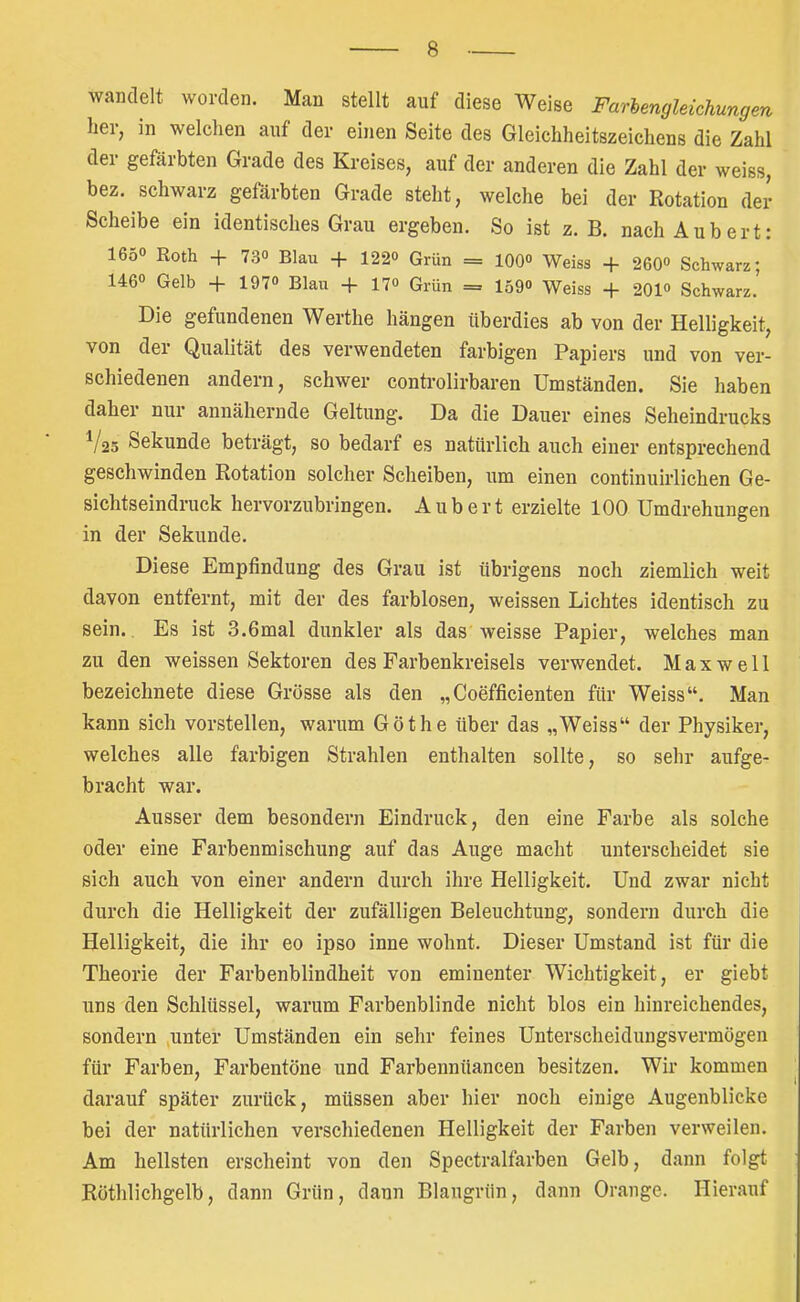 wandelt worden. Man stellt auf diese Weise Farlengleichungen her, in welchen auf der einen Seite des Gleichheitszeichens die Zahl der gefärbten Grade des Kreises, auf der anderen die Zahl der weiss, bez. schwarz gefärbten Grade steht, welche bei der Rotation der Scheibe ein identisches Grau ergeben. So ist z. B. nach Aubert: 165° Roth + 730 Blau + 122o Grün = 100° Weiss + 260*> Schwarz; 146» Gelb + 1970 Blau + 17« Grün = 159<> Weiss + 201<> Schwarz.' Die gefundenen Werthe hängen überdies ab von der Helligkeit, von der Qualität des verwendeten farbigen Papiers und von ver- schiedenen andern, schwer controlirbaren Umständen. Sie haben daher nur annähernde Geltung. Da die Dauer eines Seheindrucks ^/25 Sekunde beträgt, so bedarf es natürlich auch einer entsprechend geschwinden Rotation solcher Scheiben, um einen continuirlichen Ge- sichtseindruck hervorzubringen. Aubert erzielte 100 Umdrehungen in der Sekunde. Diese Empfindung des Grau ist übrigens noch ziemlich weit davon entfernt, mit der des farblosen, weissen Lichtes identisch zu sein. Es ist 3.6mal dunkler als das weisse Papier, welches man zu den weissen Sektoren des Farbenkreisels verwendet. Maxwell bezeichnete diese Grösse als den „Coefficienten für Weiss“. Man kann sich vorstellen, warum Göthe über das „Weiss“ der Physiker, welches alle farbigen Strahlen enthalten sollte, so sehr aufge- bracht war. Ausser dem besondern Eindruck, den eine Farbe als solche oder eine Farbenmischung auf das Auge macht unterscheidet sie sich auch von einer andern durch ihre Helligkeit. Und zwar nicht durch die Helligkeit der zufälligen Beleuchtung, sondern durch die Helligkeit, die ihr eo ipso inne wohnt. Dieser Umstand ist für die Theorie der Farbenblindheit von eminenter Wichtigkeit, er giebt uns den Schlüssel, warum Farbenblinde nicht blos ein hinreichendes, sondern jUnter Umständen ein sehr feines Unterscheidungsvermögen für Farben, Farbentöne und Farbennüancen besitzen. Wir kommen darauf später zurück, müssen aber hier noch einige Augenblicke bei der natürlichen verschiedenen Helligkeit der Farben verweilen. Am hellsten erscheint von den Spectralfarben Gelb, dann folgt Röthlichgelb, dann Grün, dann Blaugrün, dann Orange. Hierauf