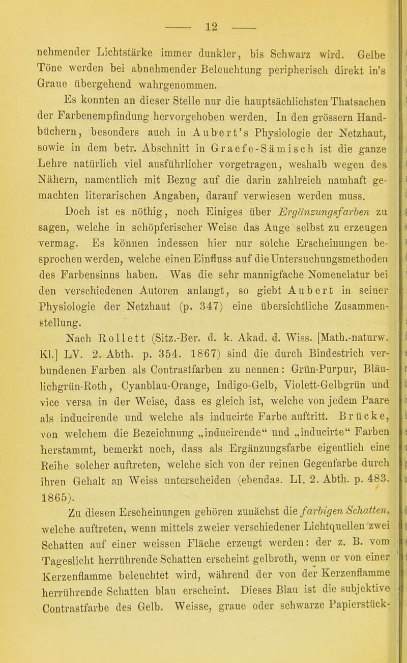 nehmender Lichtstärke immer dunkler, bis Schwarz wird. Gelbe Tone werden bei abnehmender Beleuchtung peripherisch direkt in’s Graue übergehend wahrgenommen. Es konnten an dieser Stelle nur die hauptsächlichsten Thatsachen der Farbenempfindung hervorgehoben werden. In den grossem Hand- büchern, besonders auch in Aubert’s Physiologie der Netzhaut, sowie in dem betr. Abschnitt in Graefe-Sämisch ist die ganze Lehre natürlich viel ausführlicher vorgetragen, weshalb wegen des Nähern, namentlich mit Bezug auf die darin zahlreich namhaft ge- machten literarischen Angaben, darauf verwiesen werden muss. Doch ist es nöthig, noch Einiges über Ergänzungsfarhen zu sagen, welche in schöpferischer Weise das Auge selbst zu erzeugen vermag. Es können indessen hier nur solche Erscheinungen be- sprochenwerden, welche einen Einfluss auf die Untersuchungsmethoden des Farbensinns haben. Was die sehr mannigfache Nomenclatur bei den verschiedenen Autoren anlangt, so giebt Aubert in seiner Physiologie der Netzhaut (p. 347) eine übersichtliche Zusammen- stellung. Nach Rollett (Sitz.-Ber. d. k. Akad. d. Wiss. [Math.-naturw. Kl.] LV. 2. Abth. p. 354. 1867) sind die durch Bindestrich ver- bundenen Farben als Contrastfarben zu nennen: Grün-Purpur, Bläu- lichgrün-Roth, Cyanblau-Orange, Indigo-Gelb, Violett-Gelbgrün und vice versa in der Weise, dass es gleich ist, welche von jedem Paare als inducirende und welche als iuducirte Farbe auftritt. Brücke, von welchem die Bezeichnung „inducirende“ und „inducirte“ Farben Lerstammt, bemerkt noch, dass als Ergänzungsfarbe eigentlich eine Reihe solcher auftreteu, welche sich von der reinen Gegenfarbe durch ihren Gehalt an Weiss unterscheiden (ebendas. LI. 2. Abth. p. 483. 1865). Zu diesen Erscheinungen gehören zunächst die farbigen Schatten, welche auftreten, wenn mittels zweier verschiedener Lichtquellen zwei Schatten auf einer weissen Fläche erzeugt werden: der z. B. vom Tageslicht herrührende Schatten erscheint gelbroth, wenn er von einer Kerzenflamme beleuchtet wird, während der von der Kerzenflamme herrührende Schatten blau erscheint. Dieses Blau ist die subjektive Contrastfarbe des Gelb. Weisse, graue oder schwarze Papierstück-