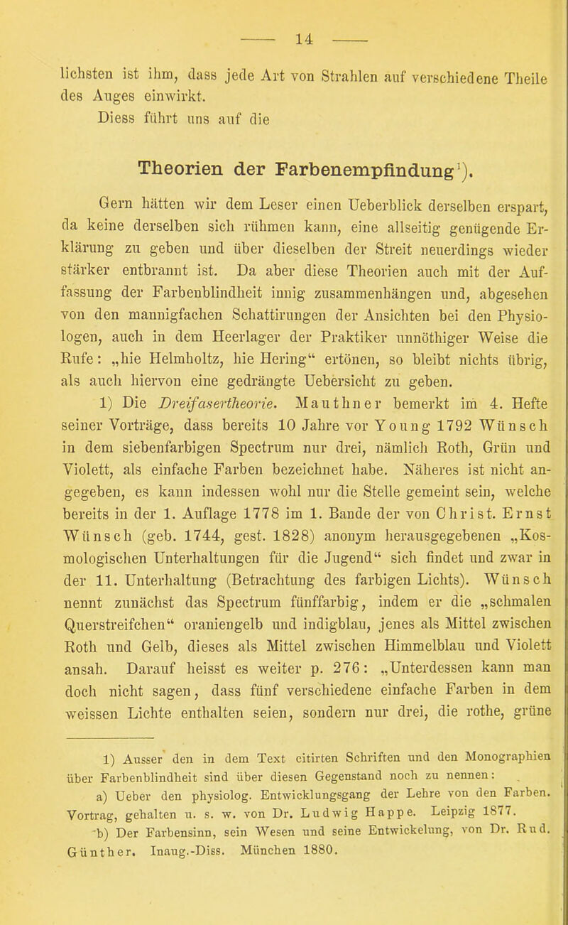 liebsten ist ilmij dass jede Art von Strahlen auf verschiedene Theile des Auges einwirkt. Diess führt uns auf die Theorien der Farbenempfindung ^). Gern hätten wir dem Leser einen Ueberblick derselben erspart, da keine derselben sich rühmen kann, eine allseitig genügende Er- klärung zu geben und über dieselben der Streit neuerdings wieder stärker entbrannt ist. Da aber diese Theorien auch mit der Auf- fassung der Farbenblindheit innig Zusammenhängen und, abgesehen von den mannigfachen Schattirungen der Ansichten bei den Physio- logen, auch in dem Heerlager der Praktiker unnöthiger Weise die Rufe: „hie Helmholtz, hie Hering“ ertönen, so bleibt nichts übrig, als auch hiervon eine gedrängte Uebersicht zu geben. 1) Die Dreifasertheorie. Mauthner bemerkt iih 4. Hefte seiner Vorträge, dass bereits 10 Jahre vor Young 1792 Wünsch in dem siebenfarbigen Spectrum nur drei, nämlich Roth, Grün und Violett, als einfache Farben bezeichnet habe. Näheres ist nicht an- gegeben, es kann indessen wohl nur die Stelle gemeint sein, welche bereits in der 1. Auflage 1778 im 1. Bande der von Christ. Ernst Wünsch (geb. 1744, gest. 1828) anonym herausgegebenen „Kos- mologischen Unterhaltungen für die Jugend“ sich findet und zwar in der 11. Unterhaltung (Betrachtung des farbigen Lichts). Wünsch nennt zunächst das Spectrum fünffarbig, indem er die „schmalen Querstreifchen“ oraniengelb und indigblau, jenes als Mittel zwischen Roth und Gelb, dieses als Mittel zwischen Himmelblau und Violett ansah. Darauf heisst es weiter p. 276: „Unterdessen kann man doch nicht sagen, dass fünf verschiedene einfache Farben in dem weissen Lichte enthalten seien, sondern nur drei, die rothe, grüne 1) Ausser den in dem Text citirten Schriften und den Monographien über Farbenblindheit sind über diesen Gegenstand noch zu nennen; ^ a) Ueber den physiolog. Entwicklungsgang der Lehre von den Farben. Vortrag, gehalten u. s. w. von Dr. Ludwig Happe. Leipzig 1877. ’b) Der Farbensinn, sein Wesen und seine Entwickelung, von Dr. Rud. Günther. Inaug.-Diss. München 1880.