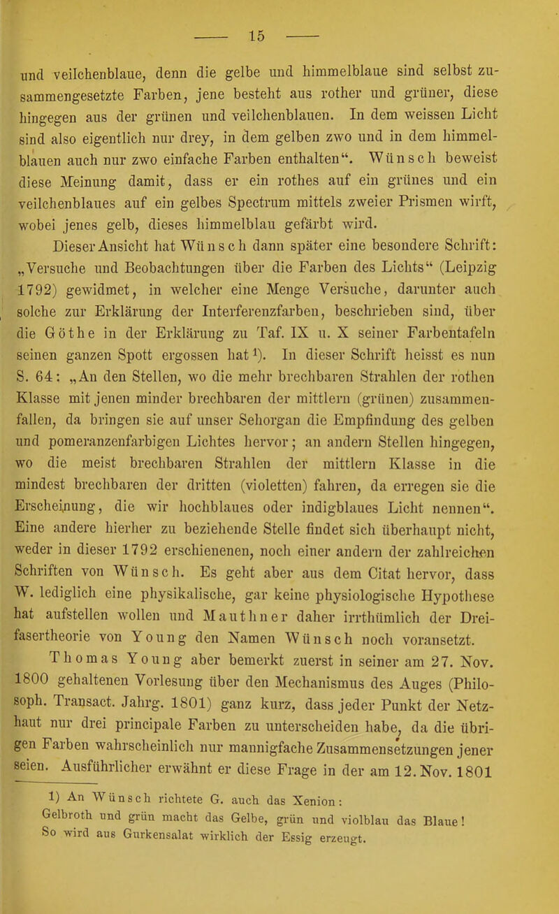 und veilchenblaue, denn die gelbe und himmelblaue sind selbst zu- sammengesetzte Farben, jene besteht aus rother und grüner, diese hingegen aus der grünen und veilchenblauen. In dem weissen Licht sind also eigentlich nur drey, in dem gelben zwo und in dem himmel- blauen auch nur zwo einfache Farben enthalten“. Wünsch beweist diese Meinung damit, dass er ein rothes auf ein grünes und ein veilchenblaues auf ein gelbes Spectrum mittels zweier Prismen wirft, wobei jenes gelb, dieses himmelblau gefärbt wird. Dieser Ansicht hat Wünsch dann später eine besondere Schrift: „Versuche und Beobachtungen über die Farben des Lichts“ (Leipzig 1792) gewidmet, in welcher eine Menge Versuche, darunter auch solche zur Erklärung der Interferenzfarben, beschrieben sind, über die Göthe in der Erklärung zu Taf. IX u. X seiner Farbentafeln seinen ganzen Spott ergossen hat ^). In dieser Schrift heisst es nun S. 64: „An den Stellen, wo die mehr brechbaren Strahlen der rothen Klasse mit jenen minder brechbaren der mittlern (grünen) zusaramen- fallen, da bringen sie auf unser Sehorgan die Empfindung des gelben und pomeranzenfarbigen Lichtes hervor; an andern Stellen hingegen, wo die meist brechbaren Strahlen der mittlern Klasse in die mindest brechbaren der dritten (violetten) fahren, da erregen sie die Erscheinung, die wir hochblaues oder indigblaues Licht nennen“. Eine andere hierher zu beziehende Stelle findet sich überhaupt nicht, weder in dieser 1792 erschienenen, noch einer andern der zahlreichen Schriften von Wünsch. Es geht aber aus dem Citat hervor, dass W. lediglich eine physikalische, gar keine physiologische Hypothese hat aufstellen w’ollen und Mauthner daher irrtliümlich der Drei- fasertheorie von Young den Namen Wünsch noch voransetzt. Thomas Young aber bemerkt zuerst in seiner am 27. Nov. 1800 gehaltenen Vorlesung über den Mechanismus des Auges (Philo- soph. Transact. Jahrg. 1801) ganz kurz, dass jeder Punkt der Netz- haut nur drei principale Farben zu unterscheiden habe, da die übri- gen Farben wahrscheinlich nur mannigfache Zusammensetzungen jener seien. Ausführlicher erwähnt er diese Frage in der am 12. Nov. 1801 1) An Wünsch richtete G. auch das Xenion: Gelbroth und grün macht das Gelbe, grün und violblau das Blaue! So wird aus Gurkensalat wirklich der Essig erzeugt.