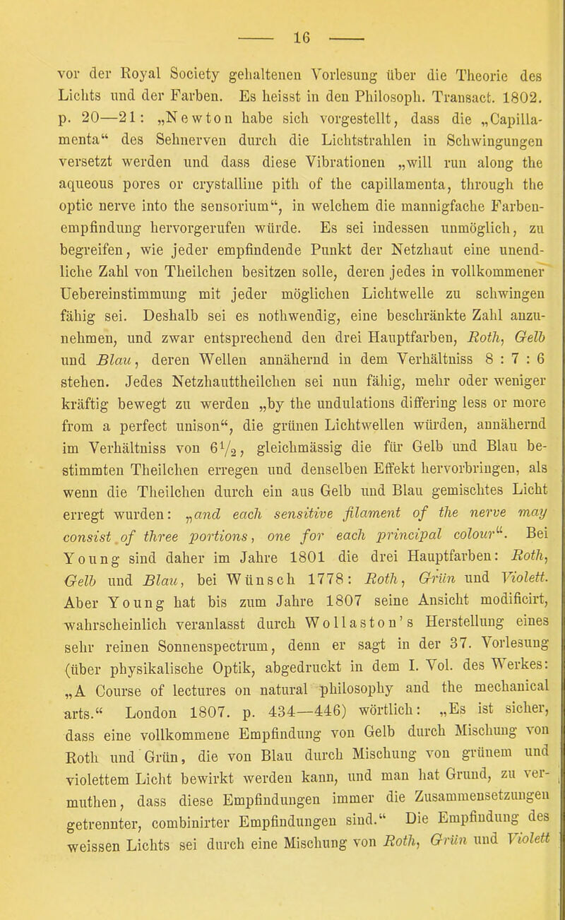 vor der Royal Society gelialtenen Vorlesung über die Theorie des Lichts und der Farben. Es heisst in den Philosoph. Transact. 1802. p. 20—21; „Newton habe sich vorgestellt, dass die „Capilla- mcnta“ des Sehnerven durch die Lichtstrahlen in Schwingungen versetzt werden und dass diese Vibrationen „will run along the aqueous pores or crystalline pith of the capillamenta, through the optic nerve into the sensorium“, in welchem die mannigfache Farben- empfindung hervorgerufen würde. Es sei indessen unmöglich, zu begreifen, wie jeder empfindende Punkt der Netzhaut eine unend- liche Zahl von Theilchen besitzen solle, deren jedes in vollkommener Uebereinstimmung mit jeder möglichen Lichtwelle zu schwingen fähig sei. Deshalb sei es nothwendig, eine beschränkte Zahl anzu- nehmen, und zwar entsprechend den drei Hauptfarben, Rotlii Gelb und Blau, deren Wellen annähernd in dem Verhältniss 8:7:6 stehen. Jedes Netzhauttheilchen sei nun fähig, mehr oder weniger kräftig bewegt zu werden „by the undulations differing less or more from a perfect unison“, die grünen Lichtwellen würden, annähernd im Verhältniss von gleichmässig die für Gelb und Blau be- stimmten Theilchen erregen und denselben Effekt hervorbringen, als wenn die Theilchen durch ein aus Gelb und Blau gemischtes Licht erregt wurden: „and eacli sensitive filament of the nerve may consist ,of three portions, one for each principal colour'^. Bei Young sind daher im Jahre 1801 die drei Hauptfarben: Roth, Gelb und Blau, bei Wünsch 1778; Roth, Grün und Violett. Aber Young hat bis zum Jahre 1807 seine Ansicht modificirt, wahrscheinlich veranlasst durch Wollaston’s Herstellung eines sehr reinen Sonnenspectrum, denn er sagt in der 37. Vorlesung (über physikalische Optik, abgedruckt in dem I. Vol. des Werkes: „A Course of lectures on natural philosophy and the mechanical arts.“ London 1807. p. 434—446) wörtlich: „Es ist sicher, dass eine vollkommene Empfindung von Gelb durch Mischung von Roth und Grün, die von Blau durch Mischung von grünem und violettem Licht bewirkt werden kann, und man hat Grund, zu \er- muthen, dass diese Empfindungen immer die Zusammensetzungen getrennter, combinirter Empfindungen sind.“ Die Empfindung des weissen Lichts sei durch eine Mischung von Roth, Grün und Violett