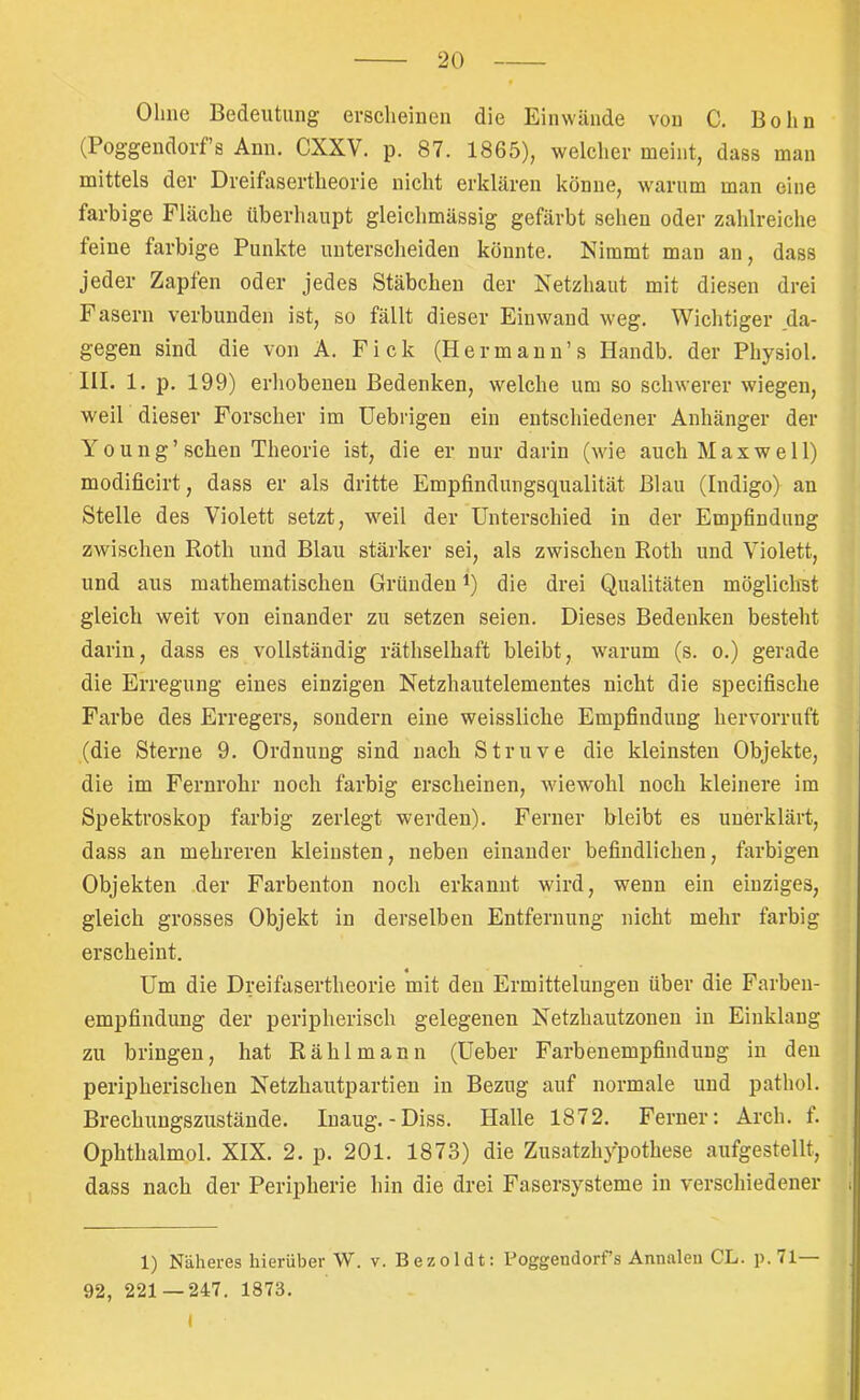 Ohne Bedeutung erscheinen die Einwände von C. Bohn (Poggendorfs Ann. CXXV. p. 87. 1865), welcher meint, dass man mittels der Dreifasertheorie nicht erklären könne, warum man eine farbige Fläche überhaupt gleichmässig gefärbt sehen oder zahlreiche feine farbige Punkte unterscheiden könnte. Nimmt man an, dass jeder Zapfen oder jedes Stäbchen der Netzhaut mit diesen drei Fasern verbunden ist, so fällt dieser Einwand weg. Wichtiger da- gegen sind die von A. Fick (Hermann’s Handb. der Physiol. HL 1. p. 199) erhobenen Bedenken, welche um so schwerer wiegen, weil dieser Forscher im üebrigen ein entschiedener Anhänger der Young’sehen Theorie ist, die er nur darin (wie auch Maxwell) modificirt, dass er als dritte Empfindungsqualität Blau (Indigo) an Stelle des Violett setzt, weil der Unterschied in der Empfindung zwischen Roth und Blau stärker sei, als zwischen Roth und Violett, und aus mathematischen Gründen ^) die drei Qualitäten mögliclist gleich weit von einander zu setzen seien. Dieses Bedenken besteht darin, dass es vollständig räthselhaft bleibt, warum (s. o.) gerade die Erregung eines einzigen Netzhautelementes nicht die specifische Farbe des Erregers, sondern eine weissliche Empfindung hervorruft (die Sterne 9. Ordnung sind nach Struve die kleinsten Objekte, die im Fernrohr noch farbig erscheinen, wiewohl noch kleinere im Spektroskop farbig zerlegt werden). Ferner bleibt es unerklärt, dass an mehreren kleinsten, neben einander befindlichen, farbigen Objekten der Farbenton noch erkannt wird, wenn ein einziges, gleich grosses Objekt in derselben Entfernung nicht mehr farbig erscheint. Um die Dreifasertheorie mit den Ermittelungen über die Farben- empfindung der peripherisch gelegenen Netzhautzonen in Einklang zu bringen, hat Räh 1 mann (Ueber Farbenempfindung in den peripherischen Netzhautpartien in Bezug auf normale und pathol. Brechungszustände. Inaug.-Diss. Halle 1872. Ferner: Arch. t. Ophthalmol. XIX. 2. p. 201. 1873) die Zusatzhypothese aufgestellt, dass nach der Peripherie hin die drei Fasersysteme in verschiedener 1) Näheres hierüber W. v. Bezoldt: Poggendorfs Annalen CL. p.71— 92, 221 — 247. 1873. I