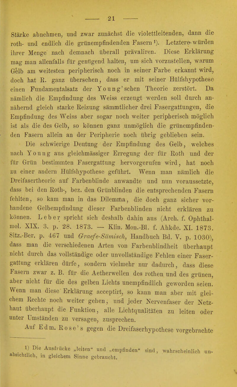 Stärke abiiehmen, und zwar zunächst die violettleitenden, dann die roth- und endlich die grünempfindenden Fasern i). Letztere- würden ihi-er Menge nach demnach überall prävaliren. Diese Erklärung mag man allenfalls für genügend halten, um sich vorzustellen, warum G^b am weitesten peripherisch noch in seiner Farbe erkannt wird, doch hat E. ganz übersehen, dass er mit seiner Hülfshypothese einen Fundamentalsatz der Y o u n g ’ sehen Theorie zerstört. Da nämlich die Empfindung des Weiss erzeugt werden soll durch an- nähernd gleich starke Reizung sämmtlicher drei Fasergattungen, die Empfindung des Weiss aber sogar noch weiter peripherisch möglich ist als die des Gelb, so können ganz unmöglich die grünempfinden- ' den F’asern allein an der Peripherie noch übrig geblieben sein. Die schwierige Deutung der Empfindung des Gelb, welches nach Young aus gleichmässiger Erregung der für Roth und der für Grün bestimmten Fasergattung hervorgerufen wird, hat noch zu einer andern Hülfshypothese geführt. Wenn man nämlich die Dreifasertheorie auf Farbenblinde anwandte und nun voraussetzte, dass bei den Roth-, bez. den Grünblinden die entsprechenden Fasern fehlten, so kam man in das Dilemma, die doch ganz sicher vor- handene Gelbempfindung dieser Farbenblinden nicht erklären zu können. Leber spricht sich deshalb dahin aus (Arch. f. Ophthal- mol. XIX. 3. p. 28. 1873. — Klin. Mou.-Bl. f. Ahkde. XI. 1873. Sitz.-Ber. p. 467 und Graefe-SUmiach, Handbuch Bd. V. p. 1030), dass man die verschiedenen Arten von Farbenblindheit überhaupt nicht durch das vollständige oder unvollständige Fehlen einer Faser- gattung erklären dürfe, sondern vielmehr nur dadurch, dass diese Fasern zwar z. B. für die Aetherwellen des rothen und des grünen, aber nicht für die des gelben Lichts unempfindlich geworden seien. Wenn man diese Erklärung acceptirt, so kann man aber mit glei- chem Rechte noch weiter gehen, und jeder Nervenfaser der Netz- haut überliaupt die Funktion, alle Lichtqualitäten zu leiten oder unter Umständen zu versagen, zusprechen. Auf Edm. Rose’s gegen die Dreifaserhypothese vorgebrachte 1) Die Ausdrucke „leiten“ und „empfinden“ sind, wahrscheinlich un- absichtlich, in gleichem Sinne gebraucht.