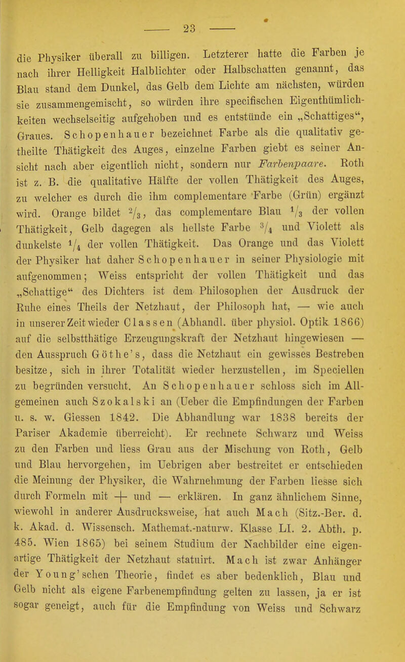 die Physiker überall zu billigen. Letzterer hatte die Farben je nach ihrer Helligkeit Halblichter oder Halbschatten genannt, das Blau stand dem Dunkel, das Gelb dem Lichte am nächsten, würden sie zusammengemischt, so würden ihre specifischen Eigenthümlich- keiten wechselseitig aufgehoben und es entstünde ein „Schattiges , Graues. Schopenhauer bezeichnet Farbe als die qualitativ ge- theilte Thätigkeit des Auges, einzelne Farben giebt es seiner An- sicht nach aber eigentlich nicht, sondern nur Farbenpaare. Roth ist z. B. die qualitative Hälfte der vollen Thätigkeit des Auges, zu welcher es durch die ihm complementare 'Farbe (Grün) ergänzt wird. Orange bildet das complementare Blau 1/3 der vollen Thätigkeit, Gelb dagegen als hellste Farbe und Violett als dunkelste 1/4 der vollen Thätigkeit. Das Orange und das Violett der Physiker hat daher Schopenhauer in seiner Physiologie mit aufgenommen; Weiss entspricht der vollen Thätigkeit und das „Schattige“ des Dichters ist dem Philosophen der Ausdruck der Ruhe eines Theils der Netzhaut, der Philosoph hat, — wie aucli in unserer Zeit wieder Classen (Abhandl. über physiol. Optik 1866) auf die selbstthätige Erzeugungskraft der Netzhaut liingewiesen — den Ausspruch Göthe’s, dass die Netzhaut ein gewisses Bestreben besitze, sich in ihrer Totalität wieder herzustellen, im Speciellen zu begründen versucht. Au Schopenhauer schloss sich im All- gemeinen auch Szokalski an (Heber die Empfindungen der Farben и. s. w. Giessen 1842. Die Abhandlung war 1838 bereits der Pariser Akademie überreicht). Er rechnete Schwarz und Weiss zu den Farben und Hess Grau aus der Mischung von Roth, Gelb und Blau hervorgeheu, im Uebrigen aber bestreitet er entschieden die Meinung der Physiker, die Wahrnehmung der Farben Hesse sich durch Formeln mit -j- und — erklären. In ganz ähnlichem Sinne, wiewohl in anderer Ausdrucksweise, hat auch Mach (Sitz.-Ber. d. к. Akad. d. AVissensch. Mathemat.-naturw. Klasse LI. 2. Abth. p. 485. AVien 1865) bei seinem Studium der Nachbilder eine eigen- artige Thätigkeit der Netzhaut statuirt. Mach ist zwar Anhänger der Young’sehen Theorie, findet es aber bedenklich, Blau und Gelb nicht als eigene Farbenempfindung gelten zu lassen, ja er ist sogar geneigt, auch für die Empfindung von Weiss und Schwarz