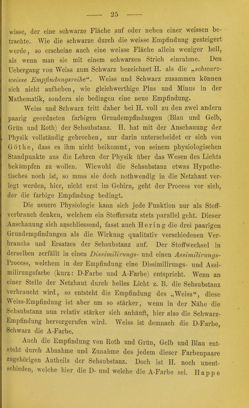 wisse, der eine schwarze Fläche auf oder neben einer weissen be- trachte. Wie die schwarze durch die weisse Empfindung gesteigert werde, so erscheine auch eine weisse Fläche allein weniger hell, als wenn man sie mit einem schwarzen Strich eiurahme. Den Uebergang von Weiss zum Schwarz bezeichnet H. als die „schtoarz- weisse Empfindungsreihe^^. Weiss und Schwarz zusammen können sich nicht aufheben, wie gleichwerthige Plus und Minus in der Mathematik, sondern sie bedingen eine neue Empfindung. Weiss und Schwarz tritt daher bei H. voll zu den zwei andern paarig geordneten farbigen Gruudempfindungen (Blau und Gelb, Grün und Roth) der Sehsubstanz. H. hat mit der Anschauung der Physik vollständig gebrochen, nur darin unterscheidet er sich von Göthe, dass es ihm nicht beikommt, von seinem physiologischen Standpunkte aus die Lehren der Physik über das Wesen des Lichts bekämpfen zu wollen. Wiewohl die Sehsubstanz etwas Hypothe- tisches noch ist, so muss sie doch nothwendig in die Netzhaut ver- legt werden, hier, nicht erst im Gehirn, geht der Process vor sich, der die farbige Empfindung bedingt. Die neuere Physiologie kann sich jede Funktion nur als Stoff- verbrauch denken, welchem ein Stoffersatz stets parallel geht. Dieser Anschauung sich anschliessend, fasst auch Hering die drei paarigen Grundempfindungen als die Wirkung qualitativ verschiedenen Ver- brauchs und Ersatzes der Sehsubstanz auf. Der Stoffwechsel in derselben zerfällt in einen Dissimilirungs- und einen Assimilirungs- Process, welchem in der Empfindung eine Dissimilirungs- und Assi- milirungsfarbe (kurz; D-Farbe und A-Farbe) entspricht. Wenn an einei Stelle der Netzhaut durch helles Licht z. B. die Sehsubstanz verbraucht wird, so entsteht die Empfindung des „Weiss“, diese Weiss-Empfindung ist aber um so stärker, wenn in der Nähe die Sehsubstanz nun relativ stärker sich anhäuft, hier also die Schwarz- Empfindung hervorgerufen wird. Weiss ist demnach die D-Farbe, Schwarz die A-Farbe. Auch die Empfindung von Roth und Grün, Gelb und Blau ent- steht durch Abnahme und Zunahme des jedem dieser Farbenpaare zugehörigen Antheils der Sehsubstanz. Doch ist H. noch unent- schieden, welche hier die D- und welche die A-Farbe sei. Happe