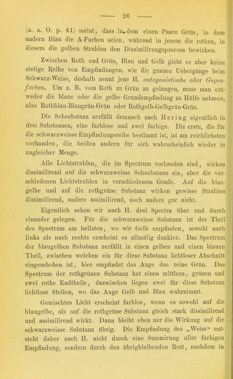 (a. a. 0. p. 41) meint, dass in.dem einen Paare Grün, in dem andern Blau die A-Farben seien, während in jenem die rothen, in diesem die gelben Strahlen den üissimilirungsprocess bewirken. Zwischen Roth und Grün, Blau und Gelb giebt es aber keine stetige Reihe von Empfindungen, wie die grauen Uebergäuge beim Schwarz-Weiss, deshalb nennt jene H. antagonistische oder Gegen- favhen. Um z. B. vom Roth zu Grün zu gelangen, muss man ent- weder die blaue oder die gelbe Grundempfiudung zu Hülfe nehmen, also Rothblau-Blaugrün-Grün oder Rothgelb-Gelbgrün-Grün. Die Sehsubstanz zerfällt demnach nach Hering eigentlich in drei Substanzen, eine farblose und zwei farbige. Die erste, die für die schwarzweisse Empfindungsreihe bestimmt ist, ist am reichlichsten vorhanden, die beiden andern für sich wahrscheinlich wieder in ungleicher Menge. Alle Lichtstrahlen, die im Spectrum vorhanden sind, wirken dissimilirend auf die schwarzweisse Sehsubstanz ein, aber die ver- schiedenen Lichtstrahlen in verschiedenem Grade. Auf die blau- gelbe und auf die rothgrüne Substanz wirken gewisse Strahlen dissimilirend, andere assimilirend, noch andere gar nicht. Eigentlich sehen wir nach H. drei Spectra über und durch einander gelegen. Für die schwarzweisse Substanz ist der Theil des Spectrum am hellsten, wo wir Gelb empfinden, sowohl nach links als nach rechts erscheint es allmälig dunkler. Das Spectrum der blaugelbeu Substanz zerfällt in einen gelben und einen blauen Theil, zwischen welchen ein für diese Substanz lichtloser Abschnitt eingeschoben ist, hier empfindet das Auge das reine Grün. Das Spectrum der rothgrünen Substanz hat einen mittlern, grünen und zwei rothe Endtheile, dazwischen liegen zwei für diese Substanz lichtlose Stellen, wo das Auge Gelb und Blau wahrnimmt. Gemischtes Licht erscheint farblos, wenn es sowohl auf die blaugelbe, als auf die rothgrüne Substanz gleich stark dissimilirend und assimilirend wirkt. Dann bleibt eben nur die Wirkung auf die i schwarzweisse Substanz übrig. Die Empfindung des „Weiss“ ent- steht daher nach H. nicht durch eine Summirung aller farbigen Empfindung, sondern durch den übrigbleibenden Rest, nachdem in