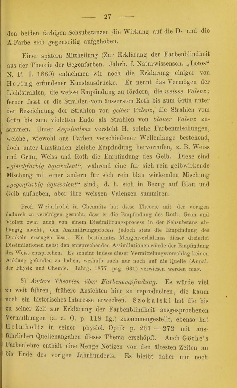 den beiden farbigen Sehsubstanzen die Wirkung auf die D- und die A-Farbe sich gegenseitig aufgehoben. Einer spätem Mittheilung (Zur Erklärung der Farbeublindheit aus der Theorie der Gegenfarben. Jahrb. f. Naturwissensch. „Lotos“ N. F. I. 1880) entnehmen wir noch die Erklärung einiger von Hering erfundener Kuustausdrücke. Er uennt das Vermögen der Lichtstrahlen, die weisse Empfindung zu fördern, die loeisse Valenz; ferner fasst er die Strahlen vom äussersten Koth bis zum Grün-unter der Bezeichnung der Strahlen von gelber Valenz^ die Strahlen vom Grün bis zum violetten Ende als Strahlen von blauer Valenz zu- sammen. Unter Aequivalenz versteht H. solche Farbenmischungen, welche, wiewohl aus Farben verschiedener Wellenlänge bestehend, doch unter Umständen gleiche Empfindung hervorrufen, z. B. Weiss und Grün, Weiss und Roth die Empfindung des Gelb. Diese sind ^.gleichfarbig äquivalent'^, während eine für sich rein gelbwirkende Mischung mit einer andern für sich rein blau wirkenden Mischung ..gegenfarbig äquivalent’''' sind, d. h. sich in Bezug auf Blau und Gelb aufheben, aber ihre weisseu Valenzen summiren. Prof. Wein ho 1(1 in Chemnitz hat diese Theorie mit der vorigen dadurch zu vereinigen- gesucht, dass er die Empfindung des Roth, Grün und Violett zwar auch von einem Dissimilirungsprocess in der Sehsubstanz al>- hängig macht, den Assimilirungsprocess jedoch stets die Empfindung des Dunkeln erzeugen lässt. Ein bestimmtes Mengenverhältniss dieser dreierlei Dissimilationen nebst den entsprechenden Assimilationen wmrde der Empfindung des Weiss entsprechen. Es scheint indess dieser Vermittelungsvorschlag keinen Anklang gefunden zu haben, weshalb auch nur noch auf die Quelle (Annal. der Physik und Chemie. Jahrg. 1877. pag. 631) verwiesen werden mag. 3) Andere Theorien über Farbenempfindung. Es würde viel zu weit führen, frühere Ansichten hier zu reproduciren, die kaum noch ein historisches Interesse erwecken. S z o k a 1 s k i hat die bis zu seiner Zeit zur Erklärung der Farbenblindheit ausgesprochenen \ermuthungen (a. a. 0. p. 118 flg.) zusammengestellt, ebenso hat Helmholtz in seiner physiol. Optik p. 267 —272 mit aus- führlichen Quellenangaben dieses Thema erschöpft. Auch Göthe’s Farbenlehre enthält eine Menge Notizen von den ältesten Zeiten an bis Ende des vorigen Jahrhunderts. Es bleibt daher nur noch