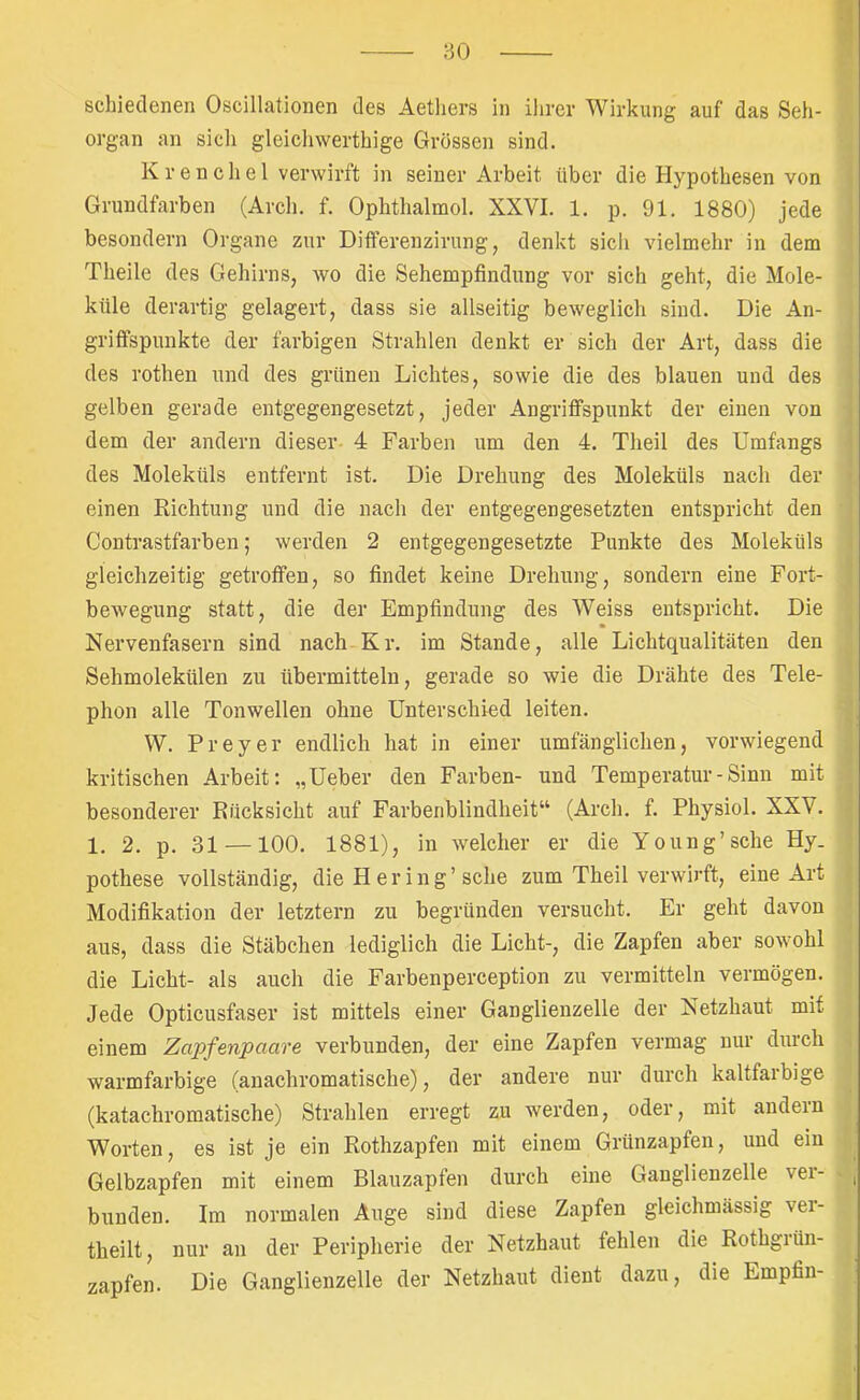 ‘60 schieileneii Oscillationen des Aetliers in ihrer Wirkung auf das Seh- organ an sicli gleichwerthige Grössen sind. Krenchel verwirft in seiner Arbeit über die Hypothesen von Grundfarben (Arcli. f. Ophthalmol. XXVI. 1. p. 91. 1880) jede besondern Organe zur Differenzirung, denkt sich vielmehr in dem Theile des Gehirns, wo die Sehempfindung vor sich geht, die Mole- küle derartig gelagert, dass sie allseitig beweglich sind. Die An- griffspunkte der farbigen Strahlen denkt er sich der Art, dass die des rothen und des grünen Lichtes, sowie die des blauen und des gelben gerade entgegengesetzt, jeder Angriffspunkt der einen von dem der andern dieser- 4 Farben um den 4. Theil des Umfangs des Moleküls entfernt ist. Die Drehung des Moleküls nach der einen Richtung und die naeh der entgegengesetzten entspricht den Contrastfarben; werden 2 entgegengesetzte Punkte des Moleküls gleichzeitig getroffen, so findet keine Drehung, sondern eine Fort- bewegung statt, die der Empfindung des Weiss entspricht. Die Nervenfasern sind nach Kr. im Stande, alle Lichtqualitäten den Sehmolekülen zu übermitteln, gerade so wie die Drähte des Tele- phon alle Tonwellen ohne Unterschied leiten. W. Preyer endlich hat in einer umfänglichen, vorwiegend kritischen Arbeit; „Ueber den Farben- und Temperatur-Sinn mit besonderer Rücksicht auf Farbenblindheit“ (Arch. f. Physiol. XXV. 1. 2. p. 31 —100. 1881), in welcher er die Young’sche Hy. pothese vollständig, die H er ing’sehe zum Theil verwirft, eine Art Modifikation der letztem zu begründen versueht. Er geht davon aus, dass die Stäbchen lediglich die Licht-, die Zapfen aber sowohl die Licht- als auch die Farbenperception zu vermitteln vermögen. Jede Opticusfaser ist mittels einer Ganglienzelle der Netzhaut mit einem Zapfenpaare verbunden, der eine Zapfen vermag nur durch warmfarbige (anachromatische), der andere nur durch kaltfarbige (katachromatische) Strahlen erregt zu werden, oder, mit andern Worten, es ist je ein Rothzapfen mit einem Grünzapfen, und ein Gelbzapfen mit einem Blauzapfen durch eine Ganglienzelle vei- , blinden. Im normalen Auge sind diese Zapfen gleichmässig ver- theilt, nur an der Peripherie der Netzhaut fehlen die Rothgrün- zapfen. Die Ganglienzelle der Netzhaut dient dazu, die Empfin-