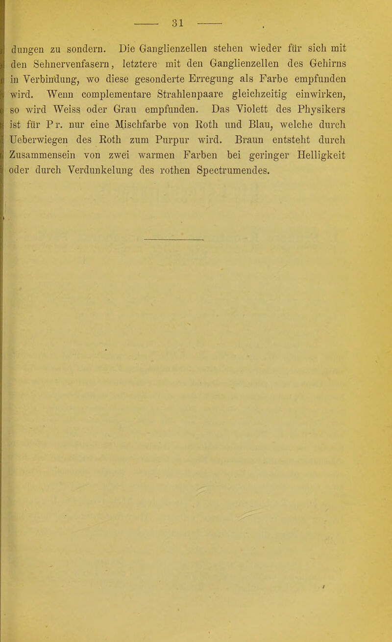 düngen zu sondern. Die Ganglienzellen stehen wieder für sich mit den Sehnervenfasern, letztere mit den Ganglienzellen des Gehirns in Verbin'dung, wo diese gesonderte Erregung als Farbe empfunden wird. Wenn complementare Strahlenpaare gleichzeitig einwirken, so wird Weiss oder Grau empfunden. Das Violett des Physikers ist für Pr. nur eine Mischfarbe von Roth und Blau, welche durch Ueberwiegen des Roth zum Purpur wird. Braun entsteht durch Zusammensein von zwei warmen Farben bei geringer Helligkeit oder durch Verdunkelung des rothen Spectrumendes. /