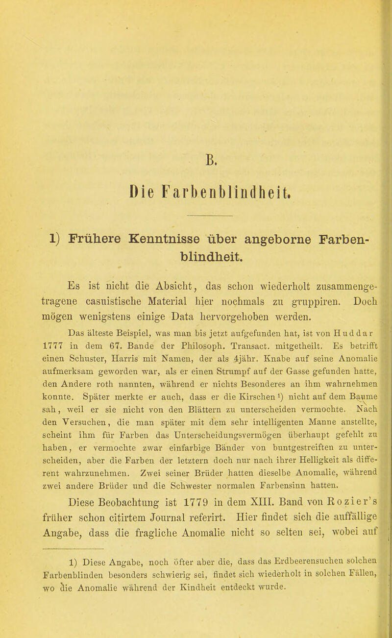 I B. Die Farbenbliiidheit. 1) Frühere Kenntnisse über angeborne Farben blindheit. Es ist Dicht die Absicht, das schon wiederholt zusammenge- | tragene casuistische Material hier nochmals zu gruppiren. Doch mögen wenigstens einige Data hervorgehoben werden. Das älteste Beispiel, was man bis jetzt aufgefunden hat, ist von Huddar 1777 in dem 67. Bande der Philosoph. Transact. mitgetheilt. Es betrifft einen Schuster, Harris mit Namen, der als 4jähr. Knabe auf seine Anomalie aufmerksam geworden war, als er einen Strumpf auf der Gasse gefunden hatte, den Andere roth nannten, während er nichts Besonderes an ihm wahrnehmen konnte. Später merkte er auch, dass er die Kirschen i) nicht auf dem Baume sah, weil er sie nicht von den Blättern zu unterscheiden vermochte. Nach den Versuchen, die man später mit dem sehr intelligenten Manne anstellte, r i scheint ihm für Farben das Unterscheidungsvermögen überhaupt gefehlt zu ; haben, er vermochte zwar einfarbige Bänder von buntgestreiften zu unter- scheiden, aber die Farben der letztem doch nur nach ihrer Helligkeit als diffe- rent wahrzunehmen. Zwei seiner Brüder hatten dieselbe Anomalie, während \ j. zwei andere Brüder und die Schwester normalen Farbensinn hatten. Diese Beobachtung ist 1779 in dem XIII. Band von Kozier’s früher schon citirtem Journal referirt. Hier findet sich die auffällige Angabe, dass die fragliche Anomalie nicht so selten sei, wobei auf | 1) Diese Angabe, noch öfter aber die, dass das Erdbeerensuchen solchen Farbenblinden besonders schwierig sei, findet sich wiederholt in solchen Fällen, wo clie Anomalie während der Kindheit entdeckt wurde.