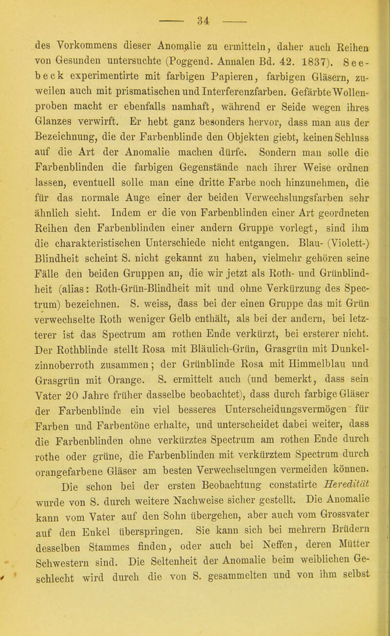 n des Vorkommens dieser Anomalie zu ermitteln, daher auch Reihen von Gesunden untersuchte (Poggend. Annalen Bd. 42. 1837). See- beck experimentirte mit farbigen Papieren, farbigen Gläsern, zu- weilen auch mit prismatischen und Interferenzfarben. Gefärbte Wollen- proben macht er ebenfalls namhaft, während er Seide wegen ihres Glanzes verwirft. Er hebt ganz besonders hervor, dass man aus der Bezeichnung, die der Farbenblinde den Objekten giebt, keinen Schluss auf die Art der Anomalie machen dürfe. Sondern man solle die Farbenblinden die farbigen Gegenstände nach ihrer Weise ordnen lassen, eventuell solle man eine dritte Farbe noch hinzunehmen, die für das normale Auge einer der beiden Verwechslungsfarben sehr ähnlich sieht. Indem er die von Farbenblinden einer Art geordneten Reihen den Farbenblinden einer andern Gruppe vorlegt, sind ilim die charakteristischen Unterschiede nicht entgangen. Blau- (Violett-) Blindheit scheint S. nicht gekannt zu haben, vielmehr gehören seine Fälle den beiden Gruppen an, die wir jetzt als Roth- und Grünblind- heit (alias: Roth-Grün-Blindheit mit und ohne Verkürzung des Spec- trum) bezeichnen. S. weiss, dass bei der einen Gruppe das mit Grün verwechselte Roth weniger Gelb enthält, als bei der andern, bei letz- terer ist das Spectrum am rothen Ende verkürzt, bei ersterer nicht. Der Rothblinde stellt Rosa mit Bläulich-Grün, Grasgrün mit Dunkel- zinnoberroth zusammen; der Grünblinde Rosa mit Himmelblau und Grasgrün mit Orange. S. ermittelt auch (und bemerkt, dass sein Vater 20 Jahre früher dasselbe beobachtet), dass durch farbige Gläser der Farbenblinde ein viel besseres Uuterscheidungsvermögen für Farben und Farbentöne erhalte, und unterscheidet dabei weiter, dass die Farbenblinden ohne verkürztes Spectrum am rothen Ende durch rothe oder grüne, die Farbenblinden mit verkürztem Spectrum durch orangefarbene Gläser am besten Verwechselungen vermeiden können. Die schon bei der ersten Beobachtung constatirte Heredität wurde von S. durch weitere Nachweise sicher gestellt. Die Anomalie kann vom Vater auf den Sohn übergehen, aber auch vom Grossvater auf den Enkel überspringen. Sie kann sich bei mehrern Brüdern desselben Stammes finden, oder auch bei Neffen, deien Müttei Schwestern sind. Die Seltenheit der Anomalie beim weiblichen Ge- schlecht wird durch die von S. gesammelten und von ihm selbst