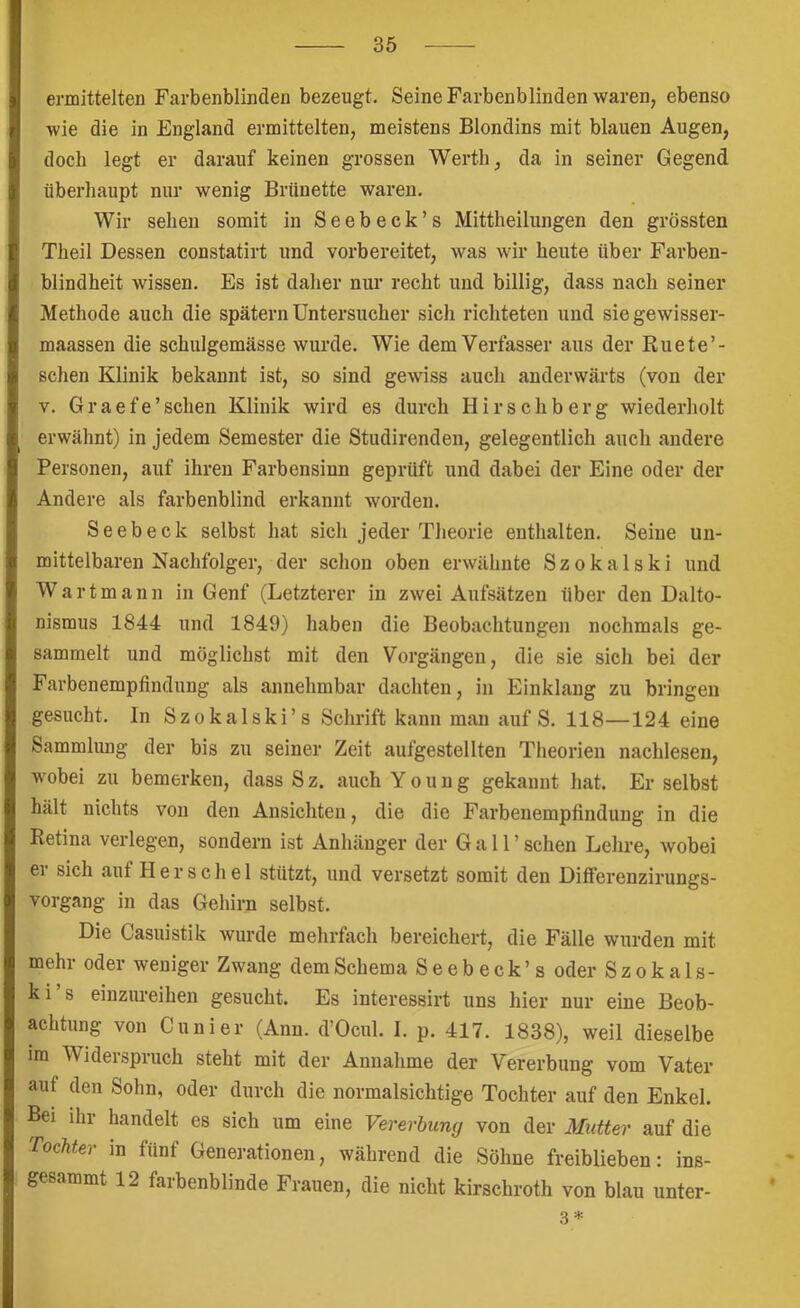 ermittelten Farbenblinden bezeugt. Seine Farbenblinden waren, ebenso wie die in England ermittelten, meistens Blondins mit blauen Augen, doch legt er darauf keinen grossen Werth, da in seiner Gegend überhaupt nur wenig Brünette waren. Wir sehen somit in Seebeck’s Mittheilungen den grössten Theil Dessen constatirt und vorbereitet, was wir heute über Farben- blindheit wissen. Es ist daher nur recht und billig, dass nach seiner Methode auch die spätem Untersucher sich richteten und sie gewisser- maassen die schulgemässe wurde. Wie dem Verfasser aus der Ruete’- schen Klinik bekannt ist, so sind gewiss auch anderwärts (von der V. Graefe’schen Klinik wird es durch Hirschberg wiederholt erwähnt) in jedem Semester die Studirenden, gelegentlich auch andere Personen, auf ihren Farbensinn geprüft und dabei der Eine oder der Andere als farbenblind erkannt worden. Seebeck selbst hat sich jeder Theorie enthalten. Seine un- mittelbaren Nachfolger, der schon oben erwähnte Szokalski und Wartmann in Genf (Letzterer in zwei Aufsätzen über den Dalto- nismus 1844 und 1849) haben die Beobachtungen nochmals ge- sammelt und möglichst mit den Vorgängen, die sie sich bei der Farbenempfindung als annehmbar dachten, in Einklang zu bringen gesucht. In Szokalski’s Schrift kann man auf S. 118—124 eine Sammlung der bis zu seiner Zeit aufgestellten Theorien nachlesen, wobei zu bemerken, dass Sz. auchYouug gekannt hat. Er selbst hält nichts von den Ansichten, die die Farbenempfindung in die Retina verlegen, sondern ist Anhänger der Gail’ sehen Lehre, wobei er sich auf Her sch el stützt, und versetzt somit den Differenzirungs- vorgang in das Gehirn selbst. Die Casuistik wurde mehrfach bereichert, die Fälle wurden mit mehr oder weniger Zwang dem Schema Seebeck’s oder S z o k a 1 s- k i s einzureihen gesucht. Es interessirt uns hier nur eine Beob- achtung von Cunier (Ann. d’Ocul. I. p. 417. 1838), weil dieselbe im Widerspruch steht mit der Annahme der Vererbung vom Vater auf den Sohn, oder durch die normalsichtige Tochter auf den Enkel. Bei ihr handelt es sich um eine Vererbung von der Mutter auf die Tochter m fünf Generationen, während die Söhne freiblieben: ins- gesammt 12 farbenblinde Frauen, die nicht kirschroth von blau unter- st