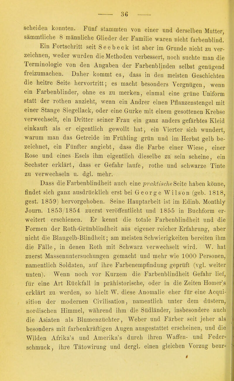 scheiden konnten. Fünf stammten von einer und derselben Mutter, sämmtliclie 8 männliche Glieder der Familie waren nicht farbenblind. Ein Fortschritt seit S e e b e c k ist aber im Grunde nicht zu ver- zeichnen, weder wurden die Methoden verbessert, noch suchte man die Terminologie von den Angaben der Farbenblinden selbst genügend freizumachen. Daher kommt es, dass in den meisten Geschichten die heitre Seite hervortritt5 es macht besonders Vergnügen, wenn ein Farbenblinder, ohne es zu merken, einmal eine grüne Uniform statt der rothen anzieht, wenn ein Andrer einen Pflanzenstengel mit einer Stange Siegellack, oder eine Gurke mit einem gesottenen Krebse verwechselt, ein Dritter seiner Frau ein ganz anders gefärbtes Kleid einkauft als er eigentlich gewollt hat, ein Vierter sich wundert, warum man das Getreide im Frühling grün und im Herbst gelb be- zeichnet, ein Fünfter angiebt, dass die Farbe einer Wiese, einer Rose und eines Esels ihm eigentlich dieselbe zu sein scheine, ein Sechster erklärt, dass er Gefahr laufe, rothe und schwarze Tinte zu verwechseln u. dgl. mehr. Dass die Farbenblindheit auch eine/)ra^•t^sc7^e Seite haben könne, findet sich ganz ausdrücklich erst bei George Wilson (geb. 1818, gest. 1859) hervorgehoben. Seine Hauptarbeit ist im Edinb. Monthly Journ. 1853/1854 zuerst veröffentlicht und 1855 in Buchform er- weitert erschienen. Er kennt die totale Farbenblindheit und die Formen der Roth-Grünblindheit aus eigener reicher Erfahrung, aber nicht die Blaugelb-Blindheit; am meisten Schwierigkeiten bereiten ihm die Fälle, in denen Roth mit Schwarz verwechselt wird. W. hat zuerst Massenuntersuchungen gemacht und mehr wie 1000 Personen, namentlich Soldaten, auf ihre Farbenempfindung geprüft (vgl. weiter unten). Wenn noch vor Kurzem die Farbenblindheit Gefahr lief, für eine Art Rückfall in prähistorische, oder in die Zeiten Homer’s erklärt zu werden, so hielt W. diese Anomalie eher für eine Acqui- sition der modernen Civilisation, namentlich unter dem düstern, nordischen Himmel, während ihm die Südländer, insbesondere auch die Asiaten als Blumenzüchter, Weber und Färber seit jeher als besonders mit farbenkräftigen Augen ausgestattet erscheinen, und die Wilden Afrika’s und Amerika’s durch ihren Waffen- und Feder- schmuck, ihre Tätowirung und dergl. einen gleichen Vorzug beur- t