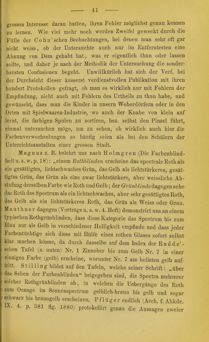 grosses Interesse daran hatten, ihren Fehler möglichst genau kennen zu lernen. Wie viel mehr noch werden Zweifel geweckt durch die Fülle der Cohn'sehen Beobachtungen, bei denen man sehr oft gar nicht weiss, ob der Untersuchte auch nur im Entferntesten eine Almung von Dem gehabt hat, was er eigentlich thun oder lassen sollte, und daher je nach der Methodik der Untersuchung die sonder- barsten Confusionen begeht. Unwillkürlich hat sich der Verf. bei der Durchsicht dieser äusserst verdienstvollen Publikation mit ihren hundert Protokollen gefragt, ob man es wirklich nur mit Fehlern der Empfindung, nicht auch mit Fehlern des Urtheils zu thun habe, und gewünscht, dass man die Kinder in unsern Weberdörfern oder in den Orten mit Spielwaaren-Iudustrie, wo auch der Knabe von klein auf lernt, die farbigen Spulen zu sortiren, bez. selbst den Pinsel führt, einmal untersuchen möge, um zu sehen, ob wirklich auch hier die Farbenverwechselungen so häufig seien als bei den Schülern der Unterrichtsanstalten einer grossen Stadt. Magnus z. B. belehrt uns nach Holmgren (Die Farbenblind- heit u. s. w. p, 18): „einem Rothhlinden erscheine das spectrale Roth als ein gesättigtes, lichtschwaches Grün, das Gelb als lichtstärkeres, gesät- tigtes Grün, das Grün als eine zwar lichtstärkere, aber weissliche Ab- stufung derselben Farbe wie Roth und Gelb | der dagegen sehe das Rotli des Spectrum als ein lichtschwaches, aber sehr gesättigtes Roth, das Gelb als ein lichtstärkeres Roth, das Grün als Weiss oder Grau. M a u t h n e r dagegen (Vorträge u. s. w. 4. Heft) demonstrirt uns an einem typischen Rothgrünblinden, dass diese Kategorie das Spectrum bis zum Blau nur als Gelb in verschiedener Helligkeit empfinde und dass jeder Falbentüchtige sich diess mit Hülfe eines rothen Glases sofort selbst klar machen könne, da durch dasselbe auf dem Index der Rad de’- sehen Tafel (s. unten) Nr. 1 Zinnober bis zum Gelb Nr. 7 in einer einzigen Farbe (gelb) erscheine, worunter Nr. 7 am hellsten gelb auf- tntt. S t i 11 i n g bildet auf den Tafeln, welche seiner Schrift: „über das Sehen der Farbenblinden“ beigegeben sind, die Speerta mehrerer solcher Rothgrünblinden ab, in welchen die Uebergänge des Roth zum Orange im Sonnenspectrum gelblich-braun bis gelb und sogar schwarz bis braungelb erscheinen. Pflüger endlich (Arch. f. Ahkde. IX. 4. p. 381 flg. 1880) protokollirt genau die Aussagen zweier