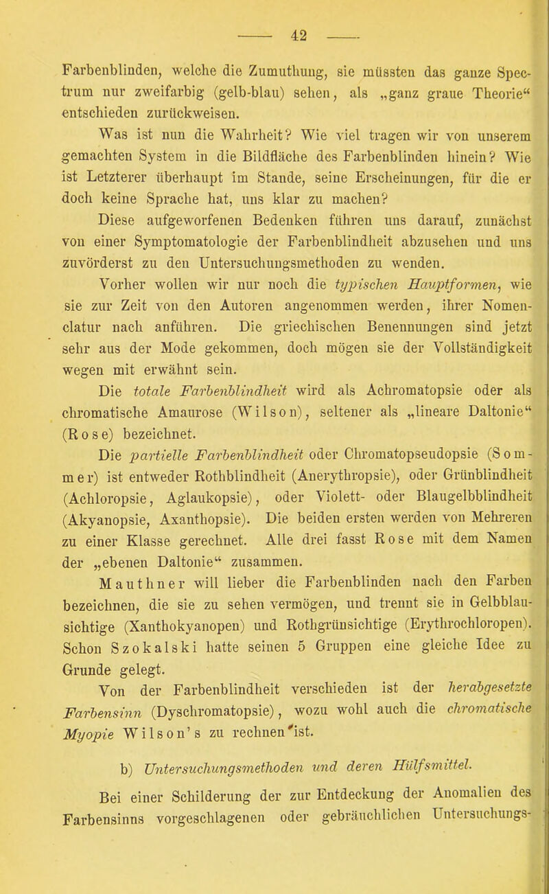 Farbenblinden, welche die Zumuthuug, sie müssten das ganze Spec- trum nur zweifarbig (gelb-blau) sehen, als „ganz graue Theorie“ entschieden zurückweisen. Was ist nun die Wahrheit? Wie viel tragen wir von unserem gemachten System in die Bildfläche des Farbenblinden hinein? Wie ist Letzterer überhaupt im Stande, seine Erscheinungen, für die er doch keine Sprache hat, uns klar zu machen? Diese aufgeworfenen Bedenken führen uns darauf, zunächst von einer Symptomatologie der Farbenblindheit abzusehen und uns zuvörderst zu den Untersuchungsmethoden zu wenden. Vorher wollen wir nur noch die tyjnschen Hauptformen, wie sie zur Zeit von den Autoren angenommen werden, ihrer Nomen- clatur nach anführen. Die griechischen Benennungen sind jetzt sehr aus der Mode gekommen, doch mögen sie der Vollständigkeit wegen mit erwähnt sein. Die totale Farbenblindheit wird als Achromatopsie oder als chromatische Amaurose (Wilson), seltener als „lineare Daltonie“ (Rose) bezeichnet. Die partielle Farbenblindheit oder Chromatopseudopsie (S o m - m e r) ist entweder Rothblindheit (Anerythropsie), oder Grünblindheit (Achloropsie, Aglaukopsie), oder Violett- oder Blaugelbblindheit (Akyanopsie, Axanthopsie). Die beiden ersten werden von Mehi-eren zu einer Klasse gerechnet. Alle drei fasst Rose mit dem Namen der „ebenen Daltonie“ zusammen. M a u t h n e r will lieber die Farbenblinden nach den Farben bezeichnen, die sie zu sehen vermögen, und trennt sie in Gelbblau- sichtige (Xanthokyanopen) und Rothgrünsichtige (Erythrochloropen). Schon Szokalski hatte seinen 5 Gruppen eine gleiche Idee zu Grunde gelegt. Von der Farbenblindheit verschieden ist der herabgesetzte Farbensinn (Dyschromatopsie), wozu wohl auch die chromatische Myopie W i 1 s o n ’ s zu rechnen ^ist. b) Untersuchungsmethoden und deren Hiilfsmittel. Bei einer Schilderung der zur Entdeckung der Anomalien des Farbensinns vorgeschlagenen oder gebräuchlichen üntersuchungs-