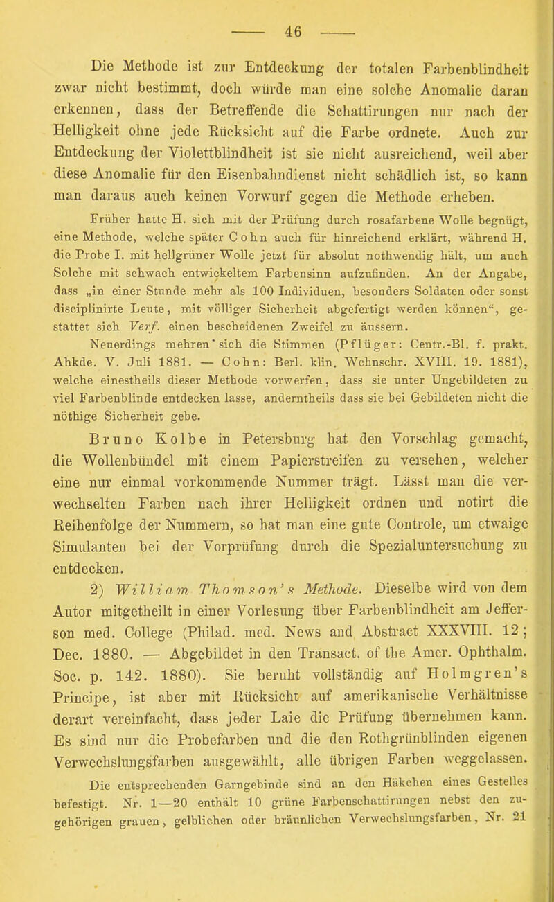 Die Methode ist zur Entdeckung der totalen Farbenblindheit zwar nicht bestimmtj doch würde man eine solche Anomalie daran erkennen, dass der BetreflPende die Schattirungen nur nach der Helligkeit ohne jede Rücksicht auf die Farbe ordnete. Auch zur Entdeckung der Violettblindheit ist sie nicht ausreichend, weil aber diese Anomalie für den Eisenbahndienst nicht schädlich ist, so kann man daraus auch keinen Vorwurf gegen die Methode erheben. Früher hatte H. sich mit der Prüfung durch rosafarbene Wolle begnügt, eine Methode, welche später C o h n auch für hinreichend erklärt, während H. die Probe I. mit hellgrüner Wolle jetzt für absolut nothwendig hält, um auch Solche mit schwach entwickeltem Farbensinn aufzufinden. An der Angabe, dass „in einer Stunde mehr als 100 Individuen, besonders Soldaten oder sonst disciplinirte Leute, mit völliger Sicherheit abgefertigt werden können“, ge- stattet sich Verf. einen bescheidenen Zweifel zu äussern. Neuerdings mehren’sich die Stimmen (Pflüger; Centr.-Bl. f. prakt. Ahkde. V. Juli 1881. — Cohn: Berl. klin, Wchnschr. XVIII. 19. 1881), welche einestheils dieser Methode vorwerfen, dass sie unter Ungebildeten zu viel Farbenblinde entdecken lasse, anderntheils dass sie bei Gebildeten nicht die nöthige Sicherheit gebe. Bruno Kolbe in Petersburg hat den Vorschlag gemacht, die Wollenbündel mit einem Papierstreifen zu versehen, welcher eine nur einmal vorkommende Nummer trägt. Lässt man die ver- wechselten Farben nach ihrer Helligkeit ordnen und notirt die Reihenfolge der Nummern, so hat man eine gute Controle, um etwaige Simulanten bei der Vorprüfung durch die Spezialuntersuchung zu entdecken. 2) William Thomson’ s Methode. Dieselbe wird von dem Autor mitgetheilt in einer Vorlesung über Farbenblindheit am Jelfer- son med. College (Philad. med. News and Abstract XXXVHI. 12; Dec. 1880. — Abgebildet in den Transact. of the Amer. Ophthalm. Soc. p. 142. 1880). Sie beruht vollständig auf Holmgren’s Principe, ist aber mit Rücksicht auf amerikanische Verhältnisse derart vereinfacht, dass jeder Laie die Prüfung übernehmen kann. Es sind nur die Probefarben und die den Rothgrünblinden eigenen Verwechslungsfarben ausgewählt, alle übrigen Farben weggelassen. Die entsprechenden Garngebinde sind an den Häkchen eines Gestelles befestigt. Nr. 1—20 enthält 10 grüne Farbenschattirnngen nebst den zu- gehörigen grauen, gelblichen oder bräunlichen Verwechslungsfarben, Nr. 21