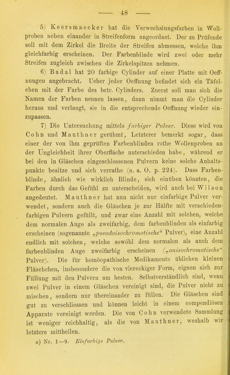 5) Keersmaecker hat die Verwechslungafarben in Woll- proben neben einander in Streifenform angeordnet. Der zu Prüfende soll mit dem Zirkel die Breite der Streifen abmessen, welche ihm gleichfarbig erscheinen. Der Farbenblinde wird zwei oder mehr Streifen zugleich zwischen die Zirkelspitzen nehmen. 6) B a d a l hat 20 farbige Cylinder auf einer Platte mit OeflF- nungen angebracht. lieber jeder Oeffnung befindet sich ein Täfel- chen mit der Farbe des betr. Cylinders. Zuerst soll man sich die Namen der Farben nennen lassen, dann nimmt man die Cylinder heraus und verlangt, sie in die entsprechende Oeffnung wieder ein- zupassen. 7) Die Untersuchung mittels farbiger Pulver. Diese wird von Cohn und M a u t h n e r gerühmt, Letzterer bemerkt sogar, dass einer der von ihm geprüften Farbenblinden rothe Wollenproben an der Ungleichheit ihrer Oberfläche unterschieden habe, wähi'end er bei den in Gläschen eingeschlossenen Pulvern keine solche Anhalts- punkte besitze und sich verrathe (a. a. 0. p. 224). Dass Farben- blinde, ähnlich wie wirklich Blinde, sich einüben könnten, die Farben durch das Gefühl zu unterscheiden, wird auch bei Wilson angedeutet. Maut hu er hat nun nicht nur einfarbige Pulver ver- wendet, sondern auch die Gläschen je zur Hälfte mit verschieden- farbigen Pulvern gefüllt, und zwar eine Anzahl mit solchen, welche dem normalen Auge als zweifarbig, dem farbenblinden als einfarbig erscheinen (sogenannte ^.^pseudoisochromatische''’' Pulver), eine Anzahl endlich mit solchen, welche sowohl dem normalen als auch dem farbenblinden Auge zweifarbig erscheinen (^anisochromatische^ Pulver). Die für homöopathische Medikamente üblichen kleinen ii Fläschchen, insbesondere die von viereckiger Form, eignen sich zur Füllung mit den Pulvern am besten. Selbstverständlich sind, wenn zwei Pulver in einem Gläschen vereinigt sind, die Pulver nicht zu mischen, sondern nur übereinander zu füllen. Die Gläschen sind gut zu verschliessen und können leicht in einem compendiösen Apparate vereinigt werden. Die von Cohn verwendete Sammlung ist weniger reichhaltig, als die von M a u t h n e r, weshalb wii ' letztere mittheilen. a) Nr. 1—9. Einfarbige Pulver.