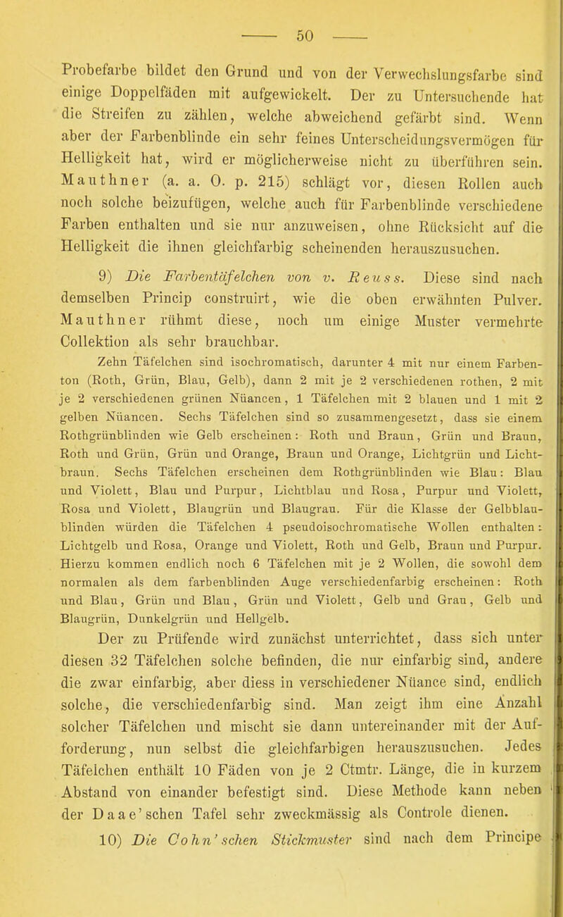 Probefarbe bildet den Grund und von der Verwechslungsfarbe sind einige Doppelfäden mit aufgewickelt. Der zu Untersuchende hat die Streifen zu zählen, welche abweichend gefärbt sind. Wenn aber der Farbenblinde ein sehr feines Unterscheidungsvermogen für Helligkeit hat, wird er möglicherweise nicht zu überführen sein. Mauthner (a. a. 0. p. 215) schlägt vor, diesen Rollen auch noch solche belzufiigen, welche auch für Farbenblinde verschiedene Farben enthalten und sie nur anzuweisen, ohne Rücksicht auf die Helligkeit die ihnen gleichfarbig scheinenden herauszusuchen. 9) Die Farbentäfelchen von v. Reuss. Diese sind nach demselben Princip construirt, wie die oben erwähnten Pulver. Mauthner rühmt diese, noch um einige Muster vermehrte Collektion als sehr brauchbar. Zehn Täfelchen sind isochromatisch, darunter 4 mit nur einem Farhen- ton (Roth, Grün, Blau, Gelb), dann 2 mit je 2 verschiedenen rothen, 2 mit je 2 verschiedenen grünen Nüancen, 1 Täfelchen mit 2 blauen und 1 mit 2 gelben Nüancen. Sechs Täfelchen sind so zusammengesetzt, dass sie einem Rothgrünblinden wie Gelb erscheinen; Roth und Braun, Grün und Braun, Roth und Grün, Grün und Orange, Braun und Orange, Lichtgrün und Licht- braun. Sechs Täfelchen erscheinen dem Rothgrünblinden wie Blau; Blau und Violett, Blau und Purpur, Lichtblau und Rosa, Purpur und Violett, Rosa und Violett, Blaugrün und Blaugrau. Für die Klasse der Gelbblau- hlinden würden die Täfelchen 4 pseudoisochromatische Wollen enthalten; Lichtgelb und Rosa, Orange und Violett, Roth und Gelb, Braun und Purpur. Hierzu kommen endlich noch 6 Täfelchen mit je 2 Wollen, die sowohl dem normalen als dem farbenblinden Auge verschiedenfarbig erscheinen; Roth und Blau, Grün und Blau, Grün und Violett, Gelb und Grau, Gelb und Blaugrün, Dunkelgrün und Hellgelb. Der zu Prüfende wird zunächst unterrichtet, dass sich unter diesen 32 Täfelchen solche befinden, die nur einfarbig sind, andere die zwar einfarbig, aber diess in verschiedener Nuance sind, endlich solche, die verschiedenfarbig sind. Man zeigt ihm eine Anzahl solcher Täfelchen und mischt sie dann untereinander mit der Aut- forderung, nun selbst die gleichfarbigen herauszusuchen. Jedes Täfelchen enthält 10 Fäden von je 2 Ctmtr. Länge, die in kurzem Abstand von einander befestigt sind. Diese Methode kann neben der D a a e ’ sehen Tafel sehr zweckmässig als Controle dienen. 10) Die Cohn’sehen Stickmuster sind nach dem Principe