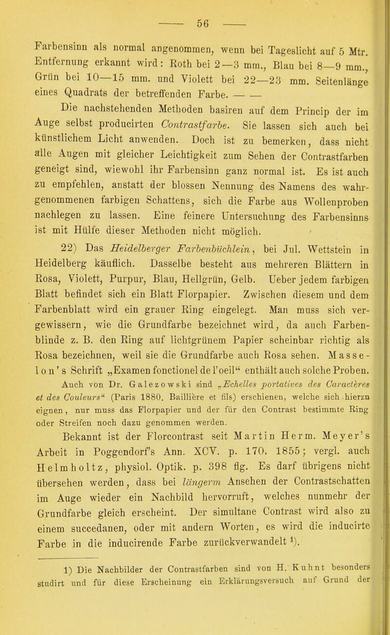 Farbensinn als normal angenommen, wenn bei Tageslicht auf 5 Mtr. Entfernung erkannt wird: Roth bei 2—3 mm., Blau bei 8—9 mm., Grün bei 10—15 mm. und Violett bei 22—23 mm. Seitenlange eines Quadrats der betreffenden Farbe. Die nachstehenden Methoden basiren auf dem Princip der im Auge selbst producirten Contrastfarhe. Sie lassen sich auch bei künstlichem Licht anwenden. Doch ist zu bemerken, dass nicht alle Augen mit gleicher Leichtigkeit zum Sehen der Contrastfarben geneigt sind, wiewohl ihr Farbensinn ganz normal ist. Es ist auch zu empfehlen, anstatt der blossen Nennung des Namens des wahr- genommenen farbigen Schattens, sich die Farbe aus Wollenproben nachlegen zu lassen. Eine feinere Untersuchung des Farbensinns ist mit Hülfe dieser Methoden nicht möglich. 22) Das Heidelberger Farbenbüchlein ^ bei Jul. Wettstein in Heidelberg käuflich. Dasselbe besteht aus mehreren Blättern in Rosa, Violett, Purpur, Blau, Hellgrün, Gelb. Ueber jedem farbigen Blatt befindet sich ein Blatt Florpapier. Zwischen diesem und dem Farbenblatt wird ein grauer Ring eingelegt. Man muss sich ver- gewissern, wie die Grundfarbe bezeichnet wird, da auch Farben- blinde z. B. den Ring auf lichtgrünem Papier scheinbar richtig als Rosa bezeichnen, weil sie die Grundfarbe auch Rosa sehen. Masse- Ion ’ s Schrift „Examen fonctionel de l’oeil“ enthält auch solche Proben. Auch von Dr. Galezowski sind „EcheUes portatives des Caracteres et des Couleurs^ (Paris 1880. Bailiiere et fils) erschienen, welche sich.hierzu eignen, nur muss das Florpapier und der für den Contrast bestimmte Ring oder Streifen noch dazu genommen werden. Bekannt ist der Florcontrast seit Martin Herrn. Meyer’s Arbeit in Poggendorfs Ann. XCV. p. 170. 1855; vergl. auch Helmholtz, physiol. Optik, p. 398 flg. Es darf übrigens nicht übersehen werden, dass bei längerm Ansehen der Contrastschatten im Auge wieder ein Nachbild hervorruft, welches nunmehr der Grundfarbe gleich erscheint. Der simultane Contrast wird also zu einem succedanen, oder mit andern Worten, es wird die inducirte Farbe in die inducirende Farbe zurückverwandelt i). 1) Die Nachbilder der Contrastfarben sind von H. Kuhnt besonders stndirt und für diese Erscheinung ein Erklärungsversuch auf Grund der