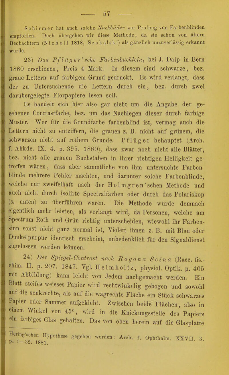 Schirmer hat auch solche Nachbilder zur Prüfung von Farbenblinden empfohlen. Doch übergehen wir diese Methode, da sie schon von altern Beobachtern (Nicholl 1818, Szokalski) als gänzlich nnzuverlässig erkannt wurde. 23) Das Pf lüg er’ sehe Farbenbüchlein, bei J. Dalp in Bern 1880 erschienen, Preis 4 Mark. In diesem sind schwarze, bez. graue Lettern auf farbigem Grund gedruckt. Es wird verlangt, dass der zu Untersuchende die Lettern durch ein, bez. durch zwei darübergelegte Florpapiere lesen soll. Es handelt sich hier also gar nicht um die Angabe der ge- sehenen Contrastfarbe, bez. um das Nachlegen dieser durch farbige Muster. Wer für die Grundfarbe farbenblind ist, vermag auch die Lettern nicht zu entziffern, die grauen z. B. nicht auf grünem, die schwarzen nicht auf rothem Grunde. Pflüger behauptet (Arch. f. Ahkde. IX. 4. p. 395. 1880), dass zwar noch nicht alle Blätter, bez. nicht alle grauen Buchstaben in ilirer richtigen Helligkeit ge- troffen wären, dass aber sämmtliche von ihm untersuchte Farben blinde mehrere Fehler machten, und darunter solche Farbenblinde, welche nur zweifelhaft nach der Holragren’sehen Methode und auch nicht durch isolirte Spectralfarben oder durch das Polariskop (s. unten) zu überführen waren. Die Methode würde demnach eigentlich mehr leisten, als verlangt wird, da Personen, welche am Spectrum Roth und Grün richtig unterscheiden, wiewohl ihr Farben- sinn sonst nicht ganz normal ist. Violett ihnen z. B. mit Blau oder Dunkelpurpur identisch erscheint, unbedenklich für den Signaldienst zngelassen werden können. 24) Der Spiegel-Contra st nach R ag ona Scina (Racc. fis.- chim. II, p, 207, 1847. Vgl. Helmholtz, physiol. Optik, p. 405 mit Abbildung) kann leicht von Jedem nachgemacht werden. Ein Blatt steifes weisses Papier wird rechtwinkelig gebogen und sowohl auf die senkiechte, als auf die wagrechte Fläche ein Stück schwarzes Papier oder Sammet aufgeklebt. Zwischen beide Flächen, also in einem Winkel von 45o, wird in die Knickungsstelle des Papiers ein farbiges Glas gehalten. Das von oben herein auf die Glasplatte Hering sehen Hypothese gegeben worden: Arch, f. Ophthalm. XXVII. 3.