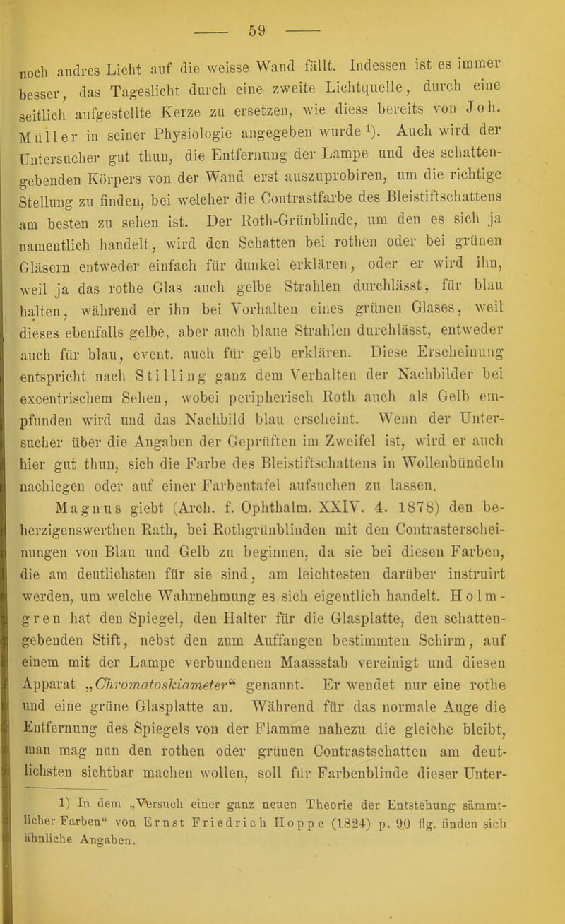 noch andres Licht auf die weisse Wand fällt. Indessen ist es immer besser, das Tageslicht durch eine zweite Lichtquelle, durch eine seitlich aufgestellte Kerze zu ersetzen, wie diess bereits von Job. Müller in seiner Physiologie angegeben wurdet). Auch wird der üutersucher gut thuu, die Entfernung der Lampe und des schatten- gebenden Körpers von der Wand erst auszuprobireu, um die richtige Stellung zu finden, bei welcher die Contrastfarbe des Bleistiftschattens am besten zu sehen ist. Der Roth-Grünblinde, um den es sieh ja namentlich handelt, wird den Schatten bei rothen oder bei grünen Gläsern entweder einfach für dunkel erklären, oder er wird ihn, weil ja das rothe Glas auch gelbe Strahlen durchlässt, für blau halten, während er ihn bei Vorhalten eines grünen Glases, weil m ' dieses ebenfalls gelbe, aber auch blaue Strahlen durchlässt, entweder auch für blau, event. auch für gelb erklären. Diese Erscheinung entspricht nach Stilling ganz dem Verhalten der Nachbilder bei excentrischem Sehen, wobei peripherisch Roth auch als Gelb em- pfunden wird und das Nachbild blau erscheint. Wenn der Unter- sucher über die Angaben der Geprüften im Zweifel ist, wird er auch hier gut thun, sich die Farbe des Bleistiftschattens in Wollenbündeln nachlegen oder auf einer Farbentafel aufsuchen zu lassen. Magnus giebt (Arch. f. Ophthalm. XXIV. 4. 1878) den be- herzigenswerthen Rath, bei Rothgrünblindcn mit den Contrasterschei- nungen von Blau und Gelb zu beginnen, da sie bei diesen Farben, die am deutlichsten für sie sind, am leichtesten darüber instruirt werden, um welche Wahrnehmung es sich eigentlich handelt. H o l m - gren hat den Spiegel, den Halter für die Glasplatte, den schatten- gebenden Stift, neb.st den zum Auffangen bestimmten Schirm, auf einem mit der Lampe verbundenen Maassstab vereinigt und diesen Apparat „Chromatoskiameter^^ genannt. Er wendet nur eine rothe und eine grüne Glasplatte au. Während für das normale Auge die Entfernung des Spiegels von der Flamme nahezu die gleiche bleibt, man mag nun den rothen oder grünen Contrastschatten am deut- lichsten sichtbar machen wmllen, soll für Farbenblinde dieser Unter- 1) In dem „Versuch einer ganz neuen Theorie der Entstehung sämmt- licher Farben“ von Ernst Friedrich Hoppe (1821) p. 90 flg. finden sich ähnliche Angaben.