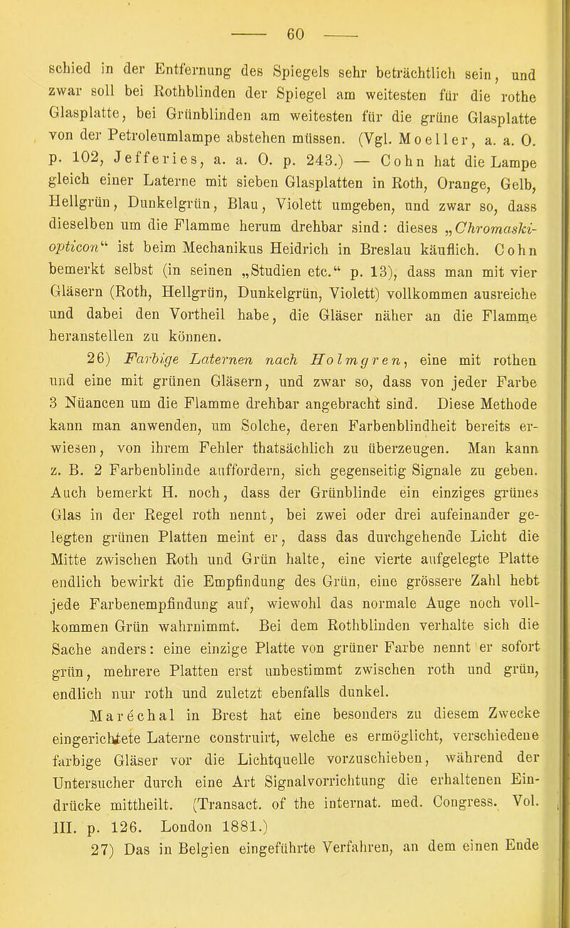 schied in der Entfernung des Spiegels sehr beträchtlicli sein, und zwar soll bei Rothblinden der Spiegel am weitesten für die rothe Glasplatte, bei Grünblinden am weitesten für die grüne Glasplatte von der Petroleumlampe abstehen müssen. (Vgl. Moeller, a. a. 0. p. 102, Jefferies, a. a. 0. p. 243.) — Cohn hat die Lampe gleich einer Laterne mit sieben Glasplatten in Roth, Orange, Gelb, Hellgrün, Dunkelgrün, Blau, Violett umgeben, und zwar so, dass dieselben um die Flamme herum drehbar sind: dieses „Chromaski- opticon'’' ist beim Mechanikus Heidrich in Breslau käuflich. Cohn bemerkt selbst (in seinen „Studien etc.“ p. 13), dass man mit vier Gläsern (Roth, Hellgrün, Dunkelgrün, Violett) vollkommen ausreiche und dabei den Vortheil habe, die Gläser näher an die Flamme heranstellen zu können. 26) Farbige Laternen nach Holmgren^ eine mit rothen und eine mit grünen Gläsei’n, und zwar so, dass von jeder Farbe 3 Nüancen um die Flamme drehbar angebracht sind. Diese Methode kann man anwenden, um Solche, deren Farbenblindheit bereits er- wiesen , von ihrem Fehler thatsächlich zu überzeugen. Man kann z. B. 2 Farbenblinde auffordern, sich gegenseitig Signale zu geben. Auch bemerkt H. noch, dass der Grünblinde ein einziges grünes Glas in der Regel roth nennt, bei zwei oder drei aufeinander ge- legten grünen Platten meint er, dass das durchgehende Licht die Mitte zwischen Roth und Grün halte, eine vierte aufgelegte Platte endlich bewirkt die Empfindung des Grün, eine grössere Zahl hebt jede Farbenempfindung auf, wiewohl das normale Auge noch voll- kommen Grün wahrnimmt. Bei dem Rothblinden verhalte sich die Sache anders: eine einzige Platte von grüner Farbe nennt er sofort grün, mehrere Platten erst unbestimmt zwischen roth und grün, endlich nur roth und zuletzt ebenfalls dunkel. Marechal in Brest hat eine besonders zu diesem Zwecke eingerichtete Laterne construirt, welche es ermöglicht, verschiedene farbige Gläser vor die Lichtquelle vorzuschieben, während der Untersucher durch eine Art Signalvorriclitung die erhaltenen Ein- drücke mittheilt. (Transact. of the Internat, med. Congress. Vol. III. p. 126. London 1881.) 27) Das in Belgien eingeführte Verfahren, an dem einen Ende
