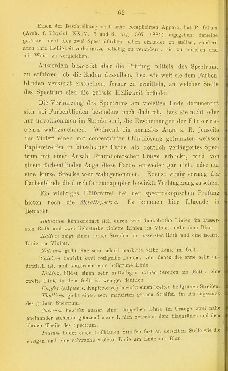 Einen der Beschreibung nach sehr complicirten Apparat hat P. Glan (Arch. f. Physiol. XXIV. 7 und 8. pag. 307. 1881) angegeben: derselbe gestattet nicht blos zwei Spectralfarben neben einander zu stellen, sondern auch ihre Ilelligkeitsverhältnisse beliebig zu verändern, sie zu mischen und mit Weiss zu vergleichen. Aiisserclem bezweckt aber die Prüfung mittels des Spectrum, zu erfahren, ob die Enden desselben, bez. wie weit sie dem Farben- blinden verkürzt erscheinen, ferner zu ermitteln, an welcher Stelle des Spectrum sich die grösste Helligkeit befindet. Die Verkürzung des Spectrums am violetten Ende documentirt sich bei Farbenblinden besonders noch dadurch, dass sie nicht oder nur unvollkommen im Stande sind, die Erscheinungen der Fluores- cenz wahrzunehmen. Während ein normales Auge z. B. jenseits des Violett einen mit concentrirter Chininlösung getränkten weissen Papierstreifen in blassblauer Farbe als deutlich verlängertes Spec- trum mit einer Anzahl Frauuhoferscher Linien erblickt, wird von einem farbenblinden Auge diese Farbe entweder gar nicht oder nur eine kurze Strecke weit wahrgenommen. Ebenso wenig vermag der Farbenblinde die durch Curcumapapier bewirkte Verlängerung zu sehen. Ein wichtiges Hülfsmittel bei der spectroskopischen Prüfung bieten noch die MetalUpectra. Es kommen hier folgende in Betracht. Pubidium kennzeichnet sich durch zwei dunkelrothe Linien im äusser- sten Roth und zwei lichtstarke violette Linien im Violett nahe dem Blau. Kalium zeigt einen rothen Streifen im äussersten Roth und eine isolirte Linie im Violett. Natrmm giebt eine sehr scharf markirte gelbe Linie im Gelb. Calcium bewirkt zwei rothgelbe Linien, von denen die erste sehr un- deutlich ist, und ausserdem eine hellgrüne Linie. Lithium bildet einen sehr auffälligen rothen Streifen im Roth, eine zweite Linie in dem Gelb ist weniger deutlich. Kupfer (Salpeters. Kupferoxyd) bewirkt einen breiten hellgrünen Streifen. Thallium giebt einen sehr markirten grünen Streifen im Anfangsstück des grünen Spectrum. Caesium bewirkt ausser einer doppelten Linie im Orange zwei nahe aneinander stehende glänzend blaue Linien zwischen dem blaugrünen und dein blauen Theile des Spectrum. Indium bildet einen tiefblauen Streifen fast an derselben Stelle nie die vorigen und eine schwache violette Linie am Ende des Blau.