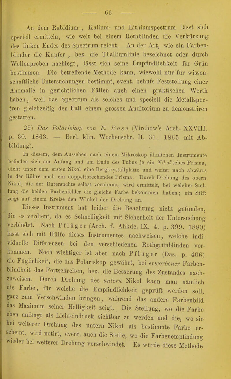 An dem Rubidium-, Kalium- und Lithiuraspectnim lässt sich speciell ermitteln, wie weit bei einem Rothblinden die Verkürzung des linken Endes des Spectrum reicht. An der Art, wie ein Farben- blinder die Kupfer-, bez. die Tlialliumlinie bezeichnet oder durch Wollenproben nachlegt, lässt sich seine Empfindlichkeit für Grün bestimmen. Die betreffende Methode kann, wiewohl nur für wissen- schaftliche Untersuchungen bestimmt, event. behufs Feststellung einer Anomalie in gerichtlichen Fällen auch einen praktischen Werth haben, weil das Spectrum als solches und speciell die Metallspec- tren gleichzeitig den Fall einem grossen Auditorium zu demonstriren gestatten. 29) Das Polariskop von E. Rose (Virchow’s Arch. XXVllI. p. 30. 1863. — Berl. klin. Wochenschr. II. 31. 1865 mit Ab- bildung). In diesem, dem Aussehen nach einem Mikroskop ähnlichen Instrumente befinden sich am Anfang und am Ende des Tubus je ein W/coi’sches Prisma, dicht unter dem ersten Nikol eine Bergkrystallplatte nnd weiter nach abwärts in der Röhre noch ein doppeltbrechendes Prisma. Durch Drehung des obern Nikol, die der Untersuchte selbst vornimmt, wird ermittelt, bei welcher Stel- lung die beiden Farbenfelder die gleiche Farbe bekommen haben; ein Stift zeigt auf einem Kreise den AVinkel der Drehung an. Dieses Instrument hat leider die Beachtung nicht gefunden, die es verdient, da es Schnelligkeit mit Sicherheit der Untersuchung verbindet. Nach Pflüger (Arch. f. Ahkde. IX. 4. p. 399. 1880) lässt sich mit Hülfe dieses Instrumentes nachweisen, welche indi- viduelle Differenzen bei den verschiedenen Rothgrünblinden ver- kommen. Noch wichtiger ist aber nach Pflüger (Das. p. 406) die Füglichkeit, die das Polariskop gewährt, bei evivorhener Farben- bhndheit das Fortschreiten, bez. die Besserung des Zustandes nach- zuweisen. Durch Drehung des untern Nikol kann man nämlich die Farbe, für welche die Empfindlichkeit geprüft werden soll, ganz zum Verschwinden bringen, während das andere Farbenbild das Maximum seiner Helligkeit zeigt. Die Stellung, wo die Farbe eben anfängt als Lichteindruck sichtbar zu werden und die, wo sie bei weiterer Drehung des untern Nikol als bestimmte Farbe er- scheint, wird notirt, event. auch die Stelle, wo die Farbenempfindung wieder bei weiterer Drehung verschwindet. Es würde diese Methode
