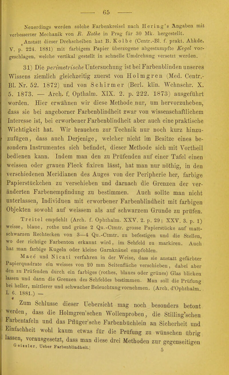 Neuerdings werden solche Farbenkreisel nach Hering’s Angaben mit verbesserter Mechanik von R. Rothe in Prag für 30 Mk. hergestellt. Anstatt dieser Drehscheiben hat B. Kolbe (Centr.-Bl. f. prakt. Ahkde. V. p. 224. 1881) mit farbigem Papier überzogene abgestumpfte Kegel vor- geschlagen, welche vertikal gestellt in schnelle Umdrehung versetzt werden. 31) Die jpermeirtÄcAe Untersuchung ist bei Farbenblinden unseres Wissens ziemlich gleichzeitig zuerst von Holmgren (Med. Centr.- Bl. Nr. 52. 1872) und von Schirmer (Berl. klin. Wchnschr. X. 5. 1873. — Arch. f. Opthalm. XIX. 2. p. 222. 1873) ausgeführt worden. Hier erwähnen wir diese Methode nur, um hervorzuheben, dass sie bei angeborner Farbenblindheit zwar von wissenschaftlichem Interesse ist, bei erworbener Farbenblindheit aber auch eine praktische Wichtigkeit hat. Wir brauchen zur Technik nur noch kurz hinzu- zufügen, dass auch Derjenige, welcher nicht im Besitze eines be- sondern Instrumentes sich befindet, dieser Methode sich mit Vortheil bedienen kann. Indem man den zu Prüfenden auf einer Tafel einen weissen oder grauen Fleck fixiren lässt, hat man nur nöthig, in den verschiedenen Meridianen des Auges von der Peripherie her, farbige Papierstückchen zu verschieben und darnach die Grenzen der ver- änderten Farbenempfindung zu bestimmen. Auch sollte man nicht unterlassen, Individuen mit erworbener Farbenblindheit mit farbigen Objekten sowohl auf weissem als auf schwarzem Grunde zu prüfen. Tr eitel empfiehlt (Arch. f. Ophthalm. XXV. 2. p. 29; XXV. 3. p. 1) weisse, blaue, rothe und grüne 2 Qu.-Ctmtr. grosse Papierstücke auf matt- schwarzen Rechtecken von 3—4 Qu.-Ctmtr. zu befestigen und die Stellen, wo der richtige Farbenton erkannt wird, im Sehfeld zu markiren. Auch hat man farbige Kugeln oder kleine Garnknäuel empfohlen. Macd und Nicati verfahren in der Weise, dass sie anstatt gefärbter Papierquadrate ein weisses von 20 mm Seitenfläche verschieben, dabei aber den zu Prüfenden durch ein farbiges (rothes, blaues oder grünes) Glas blicken lassen und dann die Grenzen des Sehfeldes bestimmen. Man soll die Prüfung bei heller, mittlerer und schwacher Beleuchtung vornehmen. (Arch d’Ophthalm I. 6. 1881.) — Zum Schlüsse dieser üebersicht mag noch besonders betont werden, dass die Holmgren’schen Wollenproben, die Stilling’schen Farbentafeln und das Pflüger’sche Farbenbüchlein an Sicherheit und Einfachheit wohl kaum etwas für die Prüfung zu wünschen übrig lassen, vorausgesetzt, dass man diese drei Methoden zur gegenseitigen Geiasler, Ueber Farbenblindheit. 1 ^ n