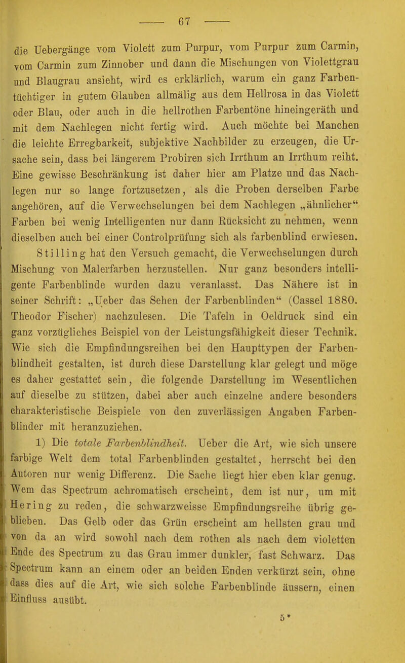 die Uebergänge vom Violett zum Purpur, vom Purpur zum Carmin, vom Carmin zum Zinnober und dann die Mischungen von Violettgrau und Blaugrau ansieht, wird es erklärlich, warum ein ganz Farben- tüchtiger in gutem Glauben allmälig aus dem Hellrosa in das Violett oder Blau, oder auch in die hellrothen Farbentöne hineingeräth und mit dem Nachlegen nicht fertig wird. Auch möchte bei Manchen die leichte Erregbarkeit, subjektive Nachbilder zu erzeugen, die Ur- sache sein, dass bei längerem Probiren sich Irrthum an Irrthum reiht. Eine gewisse Beschränkung ist daher hier am Platze und das Nach- legen nur so lange fortzusetzen, als die Proben derselben Farbe angehören, auf die Verwechselungen bei dem Nachlegen „ähnlicher“ Farben bei wenig Intelligenten nur dann Rücksicht zu nehmen, wenn dieselben auch bei einer Controlprüfung sich als farbenblind erwiesen. Stilling hat den Versuch gemacht, die Verwechselungen durch Mischung von Malerfarben herzustellen. Nur ganz besonders intelli- gente Farbenblinde wurden dazu veranlasst. Das Nähere ist in seiner Schrift: „lieber das Sehen der Farbenblinden“ (Cassel 1880. Theodor Fischer) nachzulesen. Die Tafeln in Oeldruck sind ein ganz vorzügliches Beispiel von der Leistungsfähigkeit dieser Technik. Wie sich die Empfindungsreihen bei den Haupttypen der Farben- blindheit gestalten, ist durch diese Darstellung klar gelegt und möge es daher gestattet sein, die folgende Darstellung im Wesentlichen auf dieselbe zu stützen, dabei aber auch einzelne andere besonders charakteristische Beispiele von den zuverlässigen Angaben Farben- blinder mit heranzuziehen. 1) Die totale Farbenhlindheit. Ueber die Art, wie sich unsere farbige Welt dem total Farbenblinden gestaltet, herrscht bei den Autoren nur wenig Differenz. Die Sache liegt hier eben klar genug. Wem das Spectrum achromatisch erscheint, dem ist nur, um mit Hering zu reden, die schwarzweisse Empfindungsreihe übrig ge- blieben. Das Gelb oder das Grün erscheint am hellsten grau und von da an wird sowohl nach dem rothen als nach dem violetten Ende des Spectrum zu das Grau immer dunkler, fast Schwarz. Das Spectrum kann an einem oder an beiden Enden verkürzt sein, ohne dass dies auf die Art, wie sich solche Farbenblinde äussern, einen Einfluss ausübt. 5