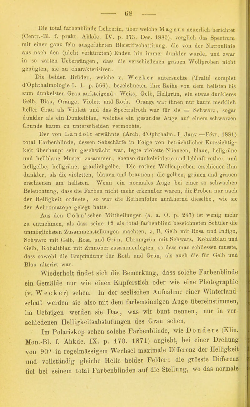 Die total farbenblinde Lehrerin, über welche Magnus neuerlich berichtet (Centr.-Bl. f. prakt. Ahkde. IV. p. 373. Dec. 1880), verglich das Spectrum mit einer ganz fein ausgeführten Bleistiftschattirung, die von der Natronlinie aus nach den (nicht verkürzten) Enden hin immer dunkler wurde, und zwar in so zarten Uebergängen, dass die verschiedenen grauen Wollproben nicht genügten, sie zu charakterisiren. Die beiden Brüder, welche v. Wecker untersuchte (Traitd complet d’Ophthalmologie I. 1. p. 566), bezeichneten ihre Reihe von dem hellsten bis zum dunkelsten Grau aufsteigend: Weiss, Gelb, Hellgrün, ein etwas dunkleres Gelb, Blau, Orange, Violett und Roth. Orange war ihnen nur kaum merklich heller Grau als Violett und das Spectralroth war für sie = Schw'arz, sogar dunkler als ein Dunkelblau, welches ein gesundes Auge auf einem schwarzen Grunde kaum zu unterscheiden vermochte. Der von Landolt erwähnte (Arch. d’Ophthalm. I. Janv.—Fevr. 1881) total Farbenblinde, dessen Sehschärfe in Folge von beträchtlicher Kurzsichtig- keit überhaupt sehr geschwächt war, legte violette Nüancen, blaue, hellgrüne und hellblaue Muster zusammen, ebenso dunkelviolette und lebhaft rothe; und hellgelbe, hellgrüne, graulichgelbe. Die rothen Wollenproben erschienen ihm dunkler, als die violetten, blauen und braunen; die gelben, grünen und grauen erschienen am hellsten. Wenn ein normales Auge bei einer so schwachen Beleuchtung, dass die Farben nicht mehr erkennbar waren, die Proben nur nach der Helligkeit ordnete, so war die Reihenfolge annähernd dieselbe, wie sie der Achromatope gelegt hatte. Aus den Cohn’schen Mittheilungen (a. a. 0. p. 247) ist wenig mehr zu entnehmen, als dass seine 12 als total farbenblind bezeichneten Schüler die unmöglichsten Zusammenstellungen machten, z. B. Gelb mit Rosa und Indigo, Schwarz mit Gelb, Rosa und Grün, Chromgrün mit Schwarz, Kobaltblau und Gelb, Kobaltblau mit Zinnober zusammenlegten, so dass man schliessen musste, dass sowohl die Empfindung für Roth und Grün, als auch die für Gelb und Blau alterirt war. Wiederholt findet sich die Bemerkung, dass solche Farbenblinde ein Gemälde nur wie einen Kupferstich oder wie eine Photographie (v. Wecker) sehen. In der seelischen Aufnahme einer Winterland- schaft werden sie also mit dem farbensinnigen Auge übereinstimmen, im Uebrigen werden sie Das, was wir bunt nennen, nur in ver- schiedenen Helligkeitsabstufungen des Grau sehen. Im Polariskop sehen solche Farbenblinde, wie Donders (Klin. Mon.-Bl. f. Ahkde. IX. p. 470. 1871) angiebt, bei einer Drehung von 90® in regelmässigem Wechsel maximale DiflFerenz der Helligkeit und vollständig gleiche Helle beider Felder: die grösste Differenz fiel bei seinem total Farbenblinden auf die Stellung, wo das normale