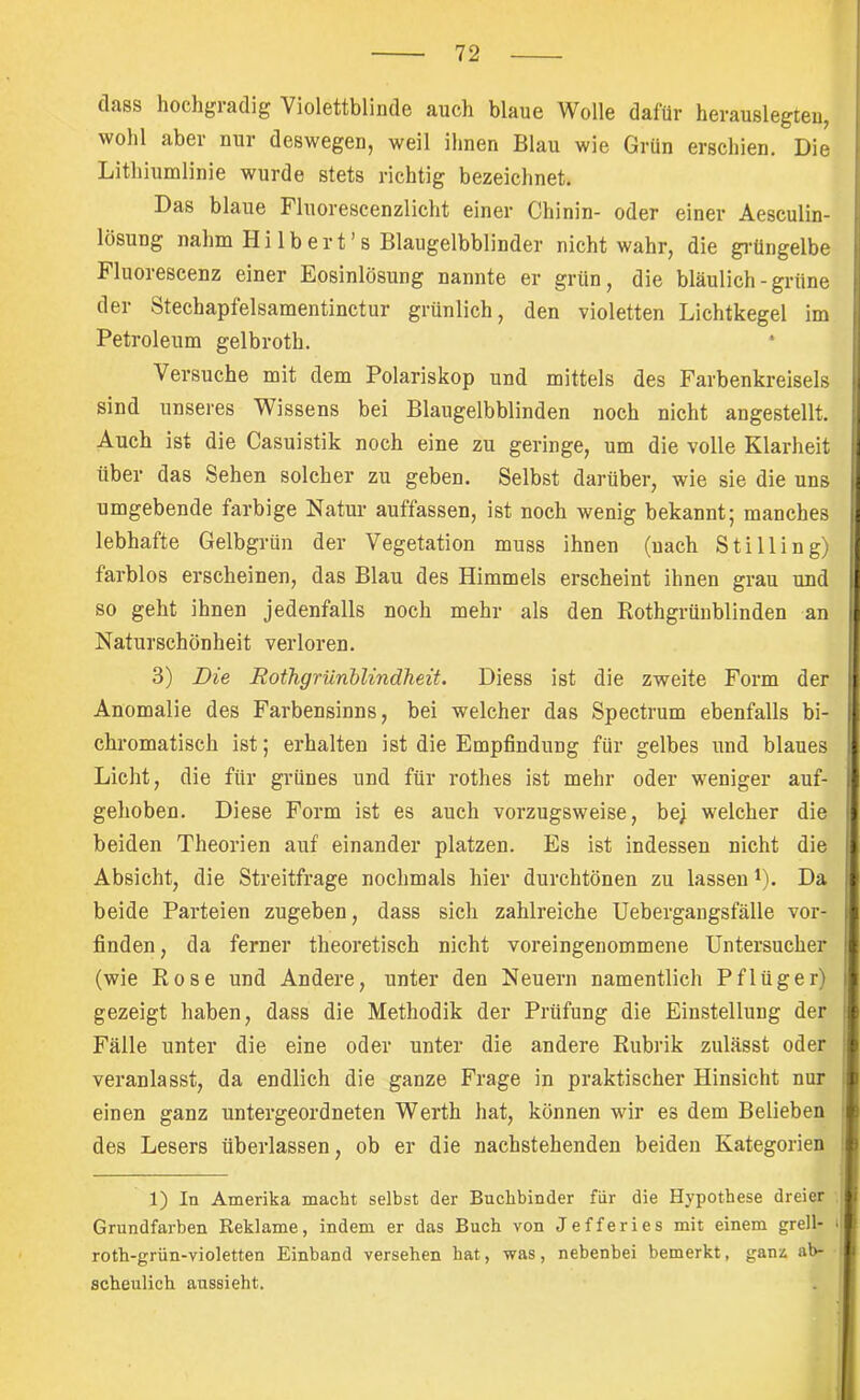 (lass hochgradig Violettblinde auch blaue Wolle dafür herauslegleu, wohl aber nur deswegen, weil ihnen Blau wie Grün erschien. Die 1 Lithiumlinie wurde stets richtig bezeichnet. Das blaue Fluorescenzlicht einer Chinin- oder einer Aesculin- lösung nahm Hilbert’s Blaugelbblinder nicht wahr, die gi’üngelbe Fluorescenz einer Eosinlösung nannte er grün, die bläulich - grüne der Stechapfelsamentinctur grünlich, den violetten Lichtkegel im Petroleum gelbroth. Versuche mit dem Polariskop und mittels des Farbenkreisels sind unseres Wissens bei Blaugelbblinden noch nicht angestellt. Auch ist die Casuistik noch eine zu geringe, um die volle Klarheit über das Sehen solcher zu geben. Selbst darüber, wie sie die uns umgebende farbige Natur auffassen, ist noch wenig bekannt; manches lebhafte Gelbgrün der Vegetation muss ihnen (nach Stilling) farblos erscheinen, das Blau des Himmels erscheint ihnen grau und so geht ihnen jedenfalls noch mehr als den Kothgrünblinden an Naturschönheit verloren. 3) Die Rothgrünblindheit. Diess ist die zweite Form der Anomalie des Farbensinns, bei welcher das Spectrum ebenfalls bi- chromatisch ist; erhalten ist die Empfindung für gelbes und blaues Licht, die für grünes und für rothes ist mehr oder weniger auf- gehoben. Diese Form ist es auch vorzugsweise, bej welcher die beiden Theorien auf einander platzen. Es ist indessen nicht die Absicht, die Streitfrage nochmals hier durchtönen zu lassen L. Da beide Parteien zugeben, dass sich zahlreiche Uebergangsfälle vor- finden, da ferner theoretisch nicht voreingenommene Untersucher | (wie Eose und Andere, unter den Neuern namentlich Pflüger) i gezeigt haben, dass die Methodik der Prüfung die Einstellung der | Fälle unter die eine oder unter die andere Rubrik zulässt oder ^ veranlasst, da endlich die ganze Frage in praktischer Hinsicht nur li einen ganz untergeordneten Werth hat, können wir es dem Belieben des Lesers überlassen, ob er die nachstehenden beiden Kategorien 1) In Amerika macbt selbst der Buchbinder fiir die Hypothese dreier Grundfarben Reklame, indem er das Buch von Jefferies mit einem grell- <1 roth-grün-violetten Einband versehen hat, was, nebenbei bemerkt, gani ab- scheulich aussieht.