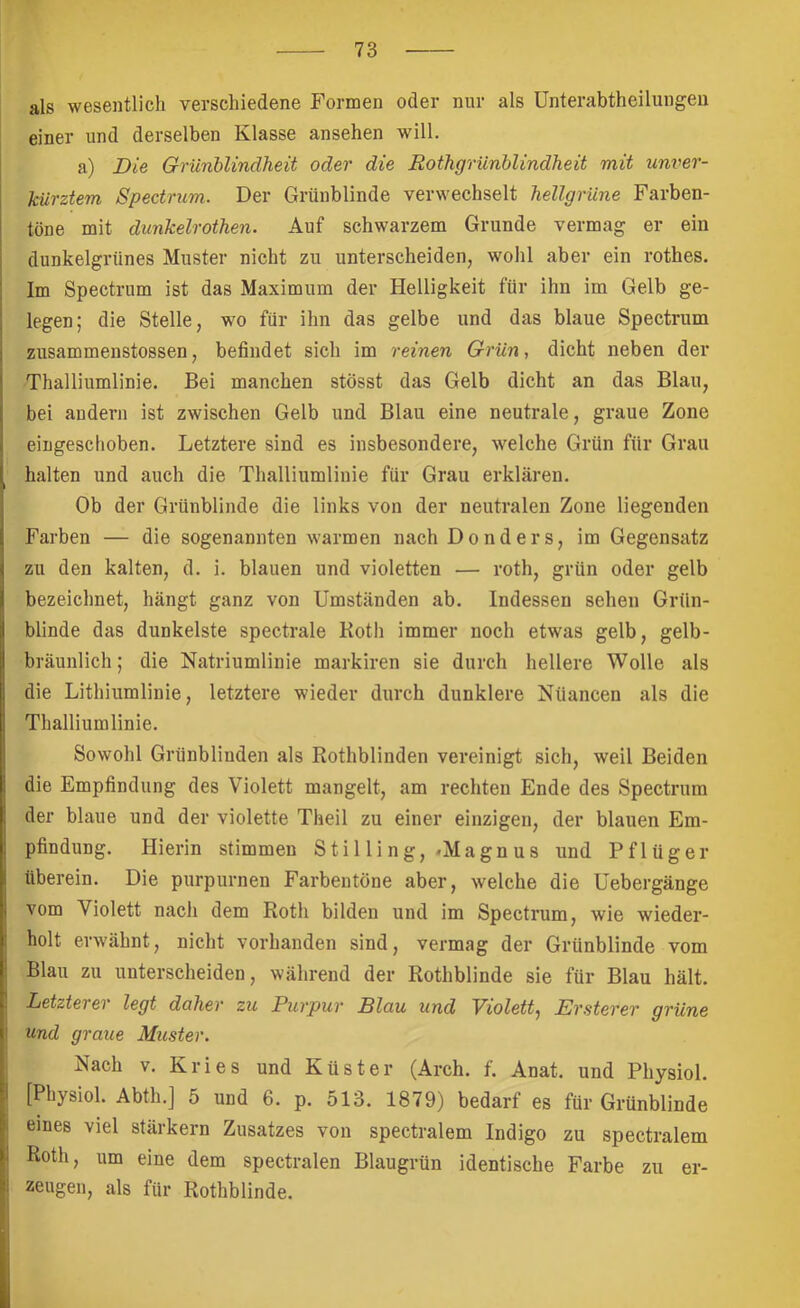 als wesentlich verschiedene Formen oder nur als Unterabtheilungeu einer und derselben Klasse ansehen will. a) Die Grünblindheit oder die Bothgrünblindheit mit unver- kürztem Spectrum. Der Grünblinde verwechselt hellgrüne Farben- tone mit dunkelrothen. Auf schwarzem Grunde vermag er ein dunkelgrünes Muster nicht zu unterscheiden, wohl aber ein rothes. Im Spectrum ist das Maximum der Helligkeit für ihn im Gelb ge- legen; die Stelle, wo für ihn das gelbe und das blaue Spectrum zusammenstossen, befindet sich im reinen Grün., dicht neben der Thalliumlinie. Bei manchen stösst das Gelb dicht an das Blau, bei andern ist zwischen Gelb und Blau eine neutrale, graue Zone eingeschoben. Letztere sind es insbesondere, welche Grün für Grau halten und auch die Thalliumlinie für Grau erklären. Ob der Grünblinde die links von der neutralen Zone liegenden Farben — die sogenannten warmen nach Donders, im Gegensatz zu den kalten, d. i. blauen und violetten — roth, grün oder gelb bezeichnet, hängt ganz von Umständen ab. Indessen sehen Grün- blinde das dunkelste spectrale Koth immer noch etwas gelb, gelb- bräunlich; die Natriumlinie markiren sie durch hellere Wolle als die Lithiumliuie, letztere wieder durch dunklere Niiancen als die Thalliumlinie. Sowohl Grünbliuden als Rothblinden vereinigt sich, weil Beiden die Empfindung des Violett mangelt, am rechten Ende des Spectrum der blaue und der violette Theil zu einer einzigen, der blauen Em- pfindung. Hierin stimmen Stilling,.Magnus und Pflüger überein. Die purpurnen Farbeutöne aber, welche die üebergänge vom Violett nach dem Roth bilden und im Spectrum, wie wieder- holt erwähnt, nicht vorhanden sind, vermag der Grünblinde vom Blau zu unterscheiden, während der Rothblinde sie für Blau hält. Letztei ei legt daher zu Purpur Blau und Violett^ Ersterer grüne Und graue Muster. Nach V. Kries und Küster (Arch. f. Anat. und Physiol. [Physiol. Abth.] 5 und 6. p. 513. 1879) bedarf es für Grünblinde eines viel stärkern Zusatzes von spectralem Indigo zu spectralem Roth, um eine dem spectralen Blaugrün identische Farbe zu er- zeugen, als für Rothblinde.