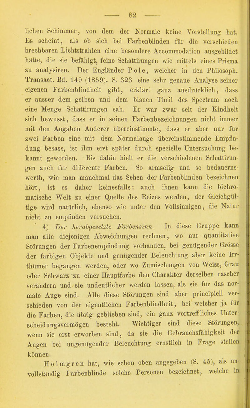 r liehen Schimmer, von dem der Normale keine Vorstellung hat. Es scheint, als ob sich bei Farbenblinden für die verschieden brechbaren Lichtstrahlen eine besondere Accommodation ausgebildet hätte, die sie befähigt, feine Schattirungen wie mittels eines Prisma zu analysiren. Der Engländer Pole, welcher in den Philosoph. Transact. Bd. 149 (1859). S. 323 eine sehr genaue Analyse seiner eigenen Farbenblindheit gibt, erklärt ganz ausdrücklich, dass er ausser dem gelben und dem blauen Theil des Spectrum noch eine Menge Schattirungen sah. Er war zwar seit der Kindheit sich bewusst, dass er in seinen Farbenbezeichnungen nicht immer mit den Angaben Anderer übereinstimmte, dass er aber nur für zwei Farben eine mit dem Normalauge übereinstimmende Empfin- dung besass, ist ihm erst später durch specielle Untersuchung be- ! kannt geworden. Bis dahin hielt er die verschiedenen Schattirun- ; gen auch für differente Farben. So armselig und so bedauerns- j werth, wie man manchmal das Sehen der Farbenblinden bezeichnen hört, ist es daher keinesfalls: auch ihnen kann die bichro- matische Welt zu einer Quelle des Keizes werden, der Gleichgül- tige wird natürlich, ebenso wie unter den Vollsinnigen, die Natur nicht zu empfinden versuchen. 4) Der herabgesetzte Farbensinn. In diese Gruppe kann t man alle diejenigen Abweichungen rechnen, wo nur quantitative t Störungen der Farbenempfindung vorhanden, bei genügender Grösse i der farbigen Objekte und genügender Beleuchtung aber keine Irr- thümer begangen werden, oder wo Zumischungen von Weiss, Grau x oder Schwarz ’zu einer Hauptfarbe den Charakter derselben rascher verändern und sie undeutlicher werden lassen, als sie für das nor- - male Auge sind. Alle diese Störungen sind aber principiell ver- • schieden von der eigentlichen Farbenblindheit, bei welcher ja für i die Farben, die übrig geblieben sind, ein ganz vortreffliches Unter- scheidungsvermögen besteht. Wichtiger sind diese Störungen, ^ wenn sie erst erworben sind, da sie die Gebrauchsfähigkeit der ) Augen bei ungenügender Beleuchtung ernstlich in Frage stellen können. i| Holmgren hat, wie schon oben angegeben (S. 45), als un- f vollständig Farbenblinde solche Personen bezeichnet, welche in |