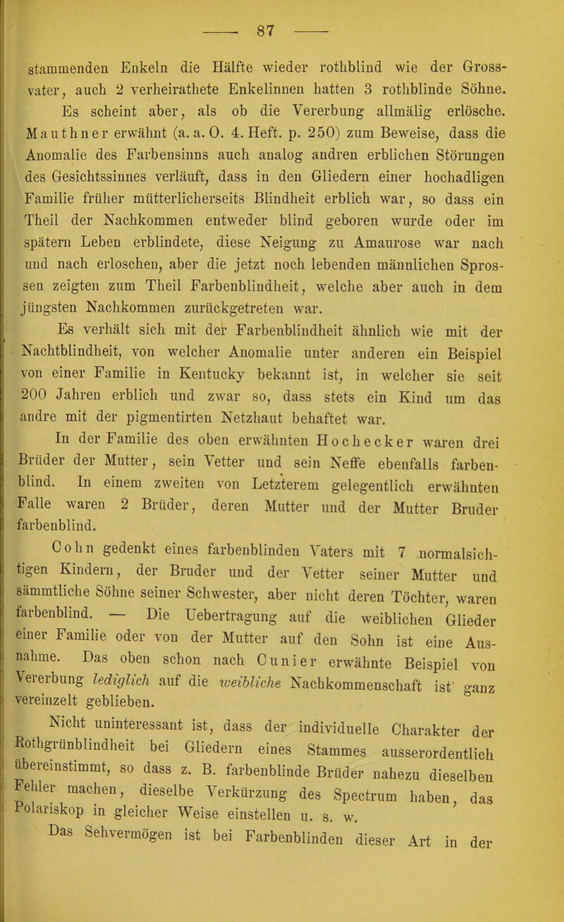 stammendeu Enkeln die Hälfte wieder rothblind wie der Gross- vater, auch 2 verheirathete Enkelinnen hatten 3 rothblinde Söhne. Es scheint aber, als ob die Vererbung allmälig erlösche. Mauthner erwähnt (a. a. 0. 4. Heft. p. 250) zum Beweise, dass die Anomalie des Farbensinns auch analog andren erblichen Störungen des Gesiehtssinnes verläuft, dass in den Gliedern einer hochadligen Familie früher mütterlicherseits Blindheit erblich war, so dass ein Theil der Nachkommen entweder blind geboren wurde oder im spätem Leben erblindete, diese Neigung zu Amaurose war nach und nach erloschen, aber die jetzt noch lebenden männlichen Spros- sen zeigten zum Theil Farbenblindheit, welche aber aueh in dem jüngsten Nachkommen zurückgetreten war. Es verhält sich mit der Farbenbliudheit ähnlich wie mit der Nachtblindheit, von welcher Anomalie unter anderen ein Beispiel von einer Familie in Kentucky bekannt ist, in welcher sie seit 200 Jahren erblich und zwar so, dass stets ein Kind um das andre mit der pigmentirten Netzhaut behaftet war. In der Familie des oben erwähnten Hoehecker waren drei Brüder der Mutter, sein Vetter und sein Neffe ebenfalls farben- blind. In einem zweiten v'on Letzterem gelegentlich erwähnten Falle waren 2 Brüder, deren Mutter und der Mutter Bruder farbenblind. Cohn gedenkt eines farbenblinden Vaters mit 7 normalsich- tigen Kindern, der Bruder und der Vetter seiner Mutter und sämmtliche Söhne seiner Schwester, aber nicht deren Töchter, waren farbenblind. — Die Uebertragung auf die weiblichen Glieder einer Familie oder von der Mutter auf den Sohn ist eine Aus- nahme. Das oben schon nach Cunier erwähnte Beispiel von \eieibung lediglich auf die iveibliche Nachkommenschaft ist ganz vereinzelt geblieben. Nicht uninteressant ist, dass der individuelle Charakter der Rothgiünbliudheit bei Gliedern eines Stammes ausserordentlich ubereinstimmt, so dass z. B. farbenblinde Brüder nahezu dieselben ehler machen, dieselbe Verkürzung des Spectrum haben, das 1 olariskop in gleicher Weise einstellen ii. s. w. Das Sehvermögen ist bei Farbenblinden dieser Art in der