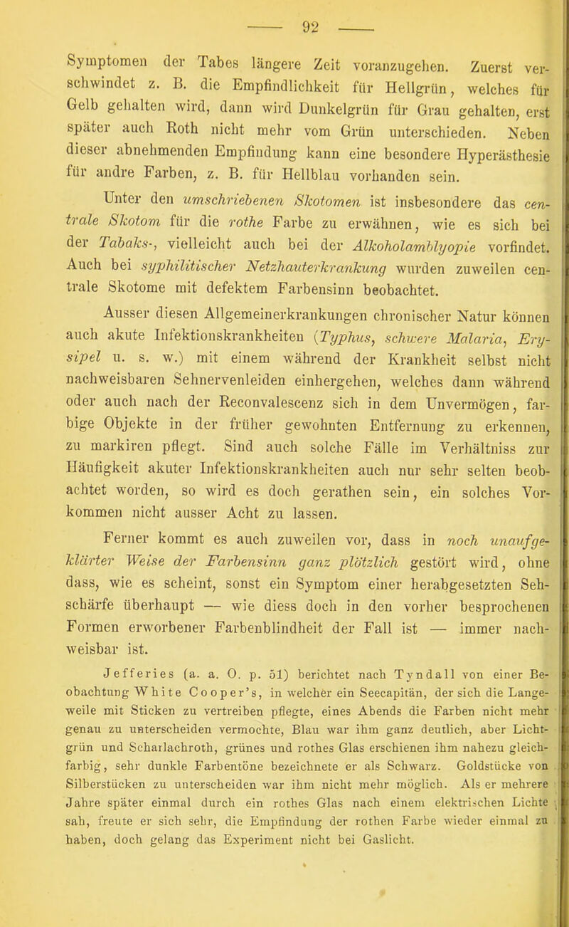 Symptomen der Tabes längere Zeit voranzugelien. Zuerst ver- schwindet z. B. die Empfindlichkeit für Hellgrün, welches für Gelb gehalten wird, dann wird Dunkelgrün für Grau gehalten, erst später auch Koth nicht mehr vom Grün unterschieden. Neben dieser abnehmenden Empfindung kann eine besondere Hyperästhesie für andre Farben, z. B. für Hellblau vorhanden sein. Unter den umschriebenen Skotomen ist insbesondere das cen- trale Skotom für die rothe Farbe zu erwähnen, wie es sich bei der Tabaks-, vielleicht auch bei der Alkoholamblyopie vorfindet. Auch bei syphilitischer Netzhauterkrankung wurden zuweilen cen- trale Skotome mit defektem Farbensinn beobachtet. Ausser diesen Allgemeinerkrankungen chronischer Natur können auch akute Infektionskrankheiten {Typhus, schwere Malaria, Ery- sipel u. s. w.) mit einem während der Krankheit selbst nicht nachweisbaren Sehnervenleiden einhergehen, welches dann während oder auch nach der Reconvalescenz sich in dem Unvermögen, far- bige Objekte in der früher gewohnten Entfernung zu erkennen, zu markiren pflegt. Sind auch solche Fälle im Verhältniss zur Häufigkeit akuter Infektionskrankheiten auch nur sehr selten beob- achtet worden, so wird es doch gerathen sein, ein solches Vor- kommen nicht ausser Acht zu lassen. Ferner kommt es auch zuweilen vor, dass in noch unaufge- klärter Weise der Farbensinn ganz plötzlich gestört wird, ohne dass, wie es scheint, sonst ein Symptom einer herabgesetzten Seh- schärfe überhaupt — wie diess doch in den vorher besprochenen Formen erworbener Farbenblindheit der Fall ist — immer nach- weisbar ist. Jefferies (a. a. 0. p. 51) berichtet nach Tyndall von einer Be- obachtung White Cooper’s, in welcher ein Seecapitän, der sich die Lange- weile mit Sticken zu vertreiben pflegte, eines Abends die Farben nicht mehr genau zu unterscheiden vermochte, Blau war ihm ganz deutlich, aber Licht- grün und Scharlachroth, grünes und rothes Glas erschienen ihm nahezu gleich- farbig, sehr dunkle Farbentöne bezeichnete er als Schwarz. Goldstücke von Silberstücken zu unterscheiden war ihm nicht mehr möglich. Als er mehrere Jahre später einmal durch ein rothes Glas nach einem elektrischen Lichte sah, freute er sich sehr, die Empflndung der rothen Farbe wieder einmal zu haben, doch gelang das Experiment nicht bei Gaslicht.