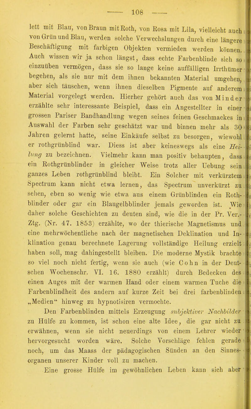 lett mit Blau, von Braun mit Roth, von Rosa mit Lila, vielleicht auch von Grün und Blau, werden solche Verwechslungen durch eine längere Beschäftigung mit farbigen Objekten vermieden werden können. Auch wissen wir ja schon längst, dass echte Farbenblinde sich so einzuüben vermögen, dass sie so lange keine auffälligen Irrthümer begehen, als sie nur mit dem ihnen bekannten Material umgehen, aber sich täuschen, wenn ihnen dieselben Pigmente auf anderem i Material vorgelegt werden. Hierher gehört auch das von Minder erzählte sehr interessante Beispiel, dass ein Angestellter in einer' grossen Pariser Bandhandlung wegen seines feinen Geschmackes in i Auswahl der Farben sehr geschätzt war und binnen mehr als 30' Jahren gelernt hatte, seine Einkäufe selbst zu besorgen, wiewohl, er rothgrünblind war. Diess ist aber keineswegs als eine Hei- lung zu bezeichnen. Vielmehr kann man positiv behaupten, dass ein Rothgrünblinder in gleicher Weise trotz aller Hebung sein, ganzes Leben rothgrünblind bleibt. Ein Solcher mit verkürztem i Spectrum kann nicht etwa lernen, das Spectrum unverkürzt zu. sehen, eben so wenig wie etwa aus einem Grünblinden ein Roth- blinder oder gar ein Blaugelbblinder jemals geworden ist. Wie daher solche Geschichten zu deuten sind, wie die in der Pr. Ver.- Ztg, (Nr. 47. 1853) erzählte, wo der thierische Magnetismus und eine mehrwöchentliche nach der magnetischen Deklination und In- klination genau berechnete Lagerung vollständige Heilung erzielt haben soll, mag dahingestellt bleiben. Die moderne Mystik brachte so viel noch nicht fertig, wenn sie auch (wie Cohn in der Deut- schen Wochenschr. VI. 16. 1880 erzählt) durch Bedecken des einen Auges mit der warmen Hand oder einem warmen Tuche die Farbenblindheit des andern auf kurze Zeit bei drei farbenblindem „Medien“ hinweg zu hypnotisiren vermochte. Den Farbenblinden mittels Erzeugung subjektiver Nachbilder zu Hülfe zu kommen, ist schon eine alte Idee, die gar nicht zu erwähnen, wenn sie nicht neuerdings von einem Lehrer wieder ■ hervorgesucht worden wäre. Solche Vorschläge fehlen gerade noch, um das Maass der pädagogischen Sünden an den Sinnes- • Organen unserer Kinder voll zu machen, ‘ Eine grosse Hülfe im gewöhnlichen Leben kann sich aber'