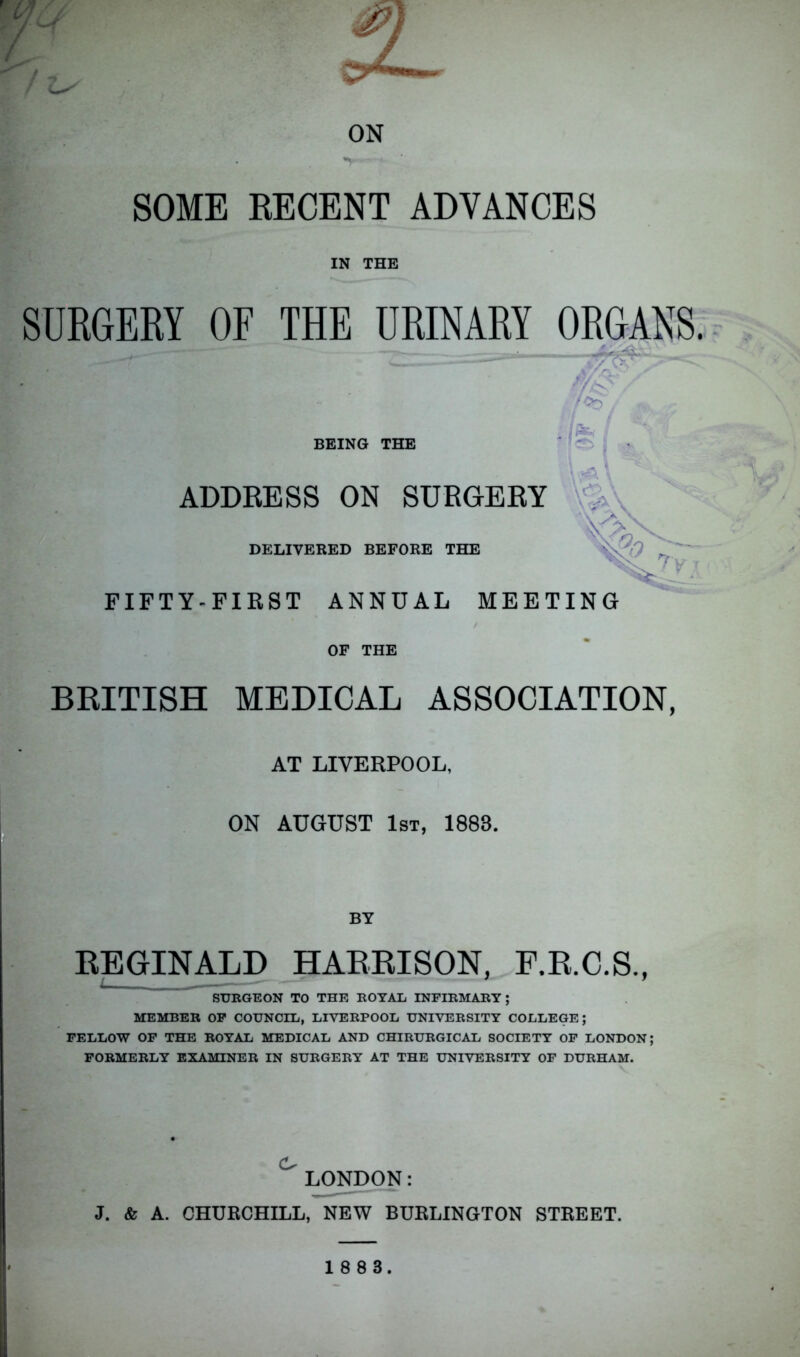 / Ls ON SOME RECENT ADVANCES IN THE SURGERY OF THE URINARY ORGANS. - - BEING THE 7<*> |W: / m ADDRESS ON SURGERY \ 'ky DELIVERED BEFORE THE *v FIFTY-FIRST ANNUAL MEETING OF THE BRITISH MEDICAL ASSOCIATION, AT LIVERPOOL, ON AUGUST 1st, 1888. BY REGINALD HARRISON, F.R.C.S., SURGEON TO THE ROYAL INFIRMARY ; MEMBER OF COUNCIL, LIVERPOOL UNIVERSITY COLLEGE; FELLOW OF THE ROYAL MEDICAL AND CHIRURGICAL SOCIETY OF LONDON; FORMERLY EXAMINER IN SURGERY AT THE UNIVERSITY OF DURHAM. ^LONDON: J. & A. CHURCHILL, NEW BURLINGTON STREET.