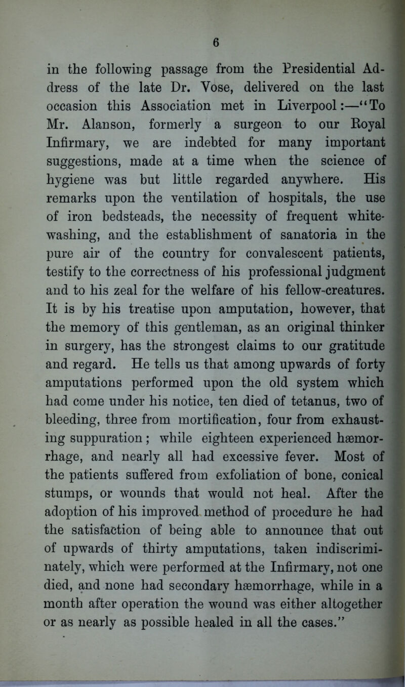 in the following passage from the Presidential Ad- dress of the late Dr. Yose, delivered on the last occasion this Association met in Liverpool:—“To Mr. Alan son, formerly a surgeon to our Royal Infirmary, we are indebted for many important suggestions, made at a time when the science of hygiene was but little regarded anywhere. His remarks upon the ventilation of hospitals, the use of iron bedsteads, the necessity of frequent white- washing, and the establishment of sanatoria in the pure air of the country for convalescent patients, testify to the correctness of his professional judgment and to his zeal for the welfare of his fellow-creatures. It is by his treatise upon amputation, however, that the memory of this gentleman, as an original thinker in surgery, has the strongest claims to our gratitude and regard. He tells us that among upwards of forty amputations performed upon the old system which had come under his notice, ten died of tetanus, two of bleeding, three from mortification, four from exhaust- ing suppuration; while eighteen experienced haemor- rhage, and nearly all had excessive fever. Most of the patients suffered from exfoliation of bone, conical stumps, or wounds that would not heal. After the adoption of his improved method of procedure he had the satisfaction of being able to announce that out of upwards of thirty amputations, taken indiscrimi- nately, which were performed at the Infirmary, not one died, and none had secondary haemorrhage, while in a month after operation the wound was either altogether or as nearly as possible healed in all the cases.” '