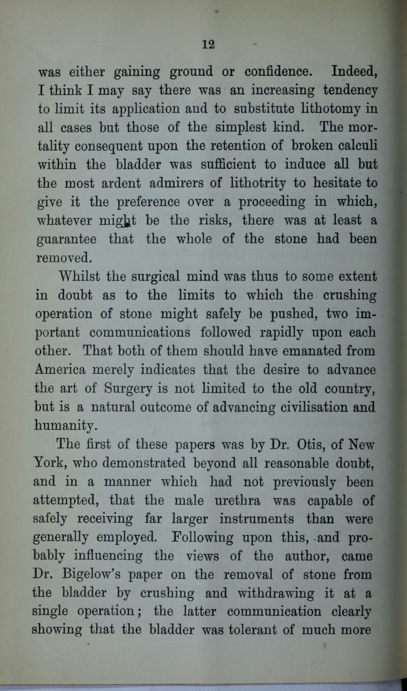 was either gaining ground or confidence. Indeed, I think I may say there was an increasing tendency to limit its application and to substitute lithotomy in all cases hut those of the simplest kind. The mor- tality consequent upon the retention of broken calculi within the bladder was sufficient to induce all but the most ardent admirers of lithotrity to hesitate to give it the preference over a proceeding in which, whatever mig^t be the risks, there was at least a guarantee that the whole of the stone had been removed. Whilst the surgical mind was thus to some extent in doubt as to the limits to which the crushing operation of stone might safely be pushed, two im- portant communications followed rapidly upon each other. That both of them should have emanated from America merely indicates that the desire to advance the art of Surgery is not limited to the old country, but is a natural outcome of advancing civilisation and humanity. The first of these papers was by Dr. Otis, of New York, who demonstrated beyond all reasonable doubt, and in a manner which had not previously been attempted, that the male urethra was capable of safely receiving far larger instruments than were generally employed. Following upon this, and pro- bably influencing the views of the author, came Dr. Bigelow’s paper on the removal of stone from the bladder by crushing and withdrawing it at a single operation; the latter communication clearly showing that the bladder was tolerant of much more