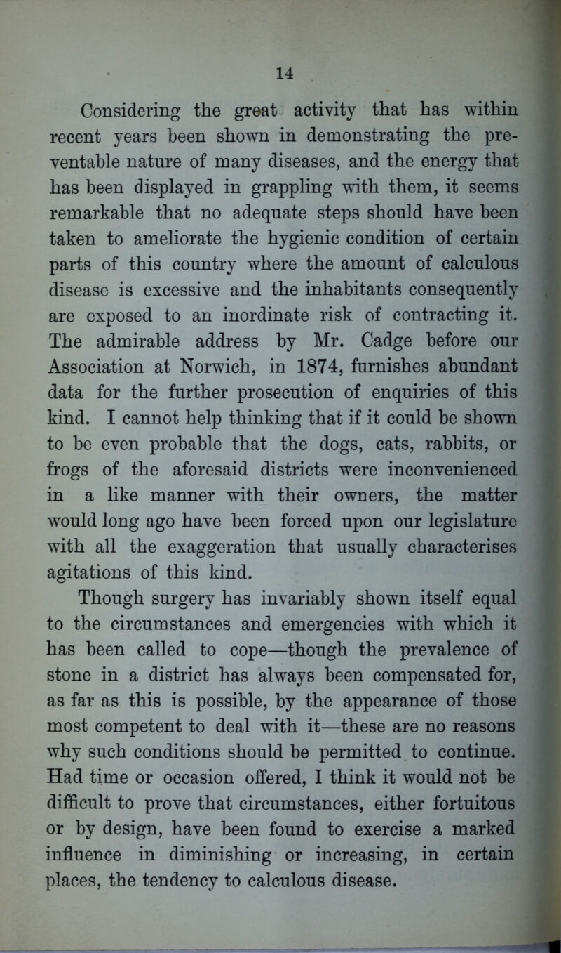 Considering the great activity that has within recent years been shown in demonstrating the pre- ventable nature of many diseases, and the energy that has been displayed in grappling with them, it seems remarkable that no adequate steps should have been taken to ameliorate the hygienic condition of certain parts of this country where the amount of calculous disease is excessive and the inhabitants consequently are exposed to an inordinate risk of contracting it. The admirable address by Mr. Cadge before our Association at Norwich, in 1874, furnishes abundant data for the further prosecution of enquiries of this kind. I cannot help thinking that if it could be shown to he even probable that the dogs, cats, rabbits, or frogs of the aforesaid districts were inconvenienced in a like manner with their owners, the matter would long ago have been forced upon our legislature with all the exaggeration that usually characterises agitations of this kind. Though surgery has invariably shown itself equal to the circumstances and emergencies with which it has been called to cope—though the prevalence of stone in a district has always been compensated for, as far as this is possible, by the appearance of those most competent to deal with it—these are no reasons why such conditions should be permitted to continue. Had time or occasion offered, I think it would not be difficult to prove that circumstances, either fortuitous or by design, have been found to exercise a marked influence in diminishing or increasing, in certain places, the tendency to calculous disease.