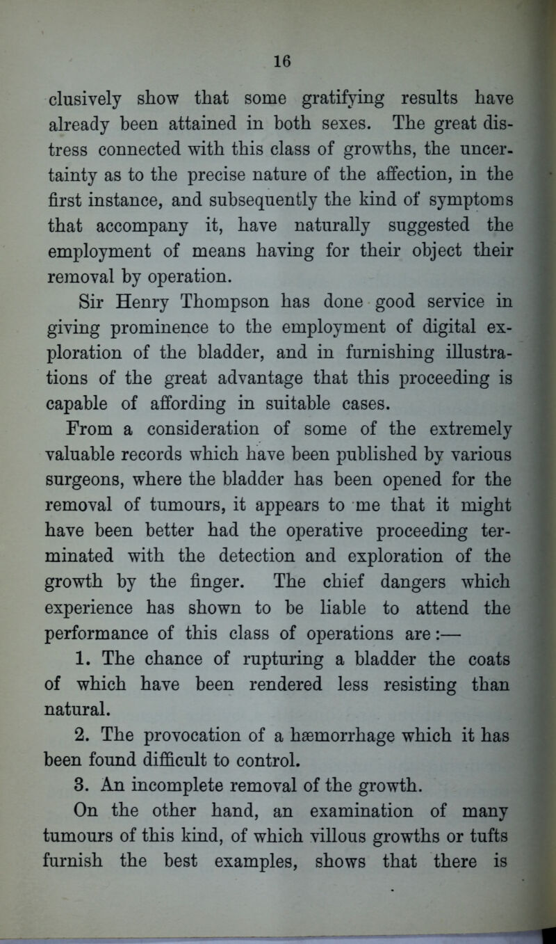clusively show that some gratifying results have already been attained in both sexes. The great dis- tress connected with this class of growths, the uncer- tainty as to the precise nature of the affection, in the first instance, and subsequently the kind of symptoms that accompany it, have naturally suggested the employment of means having for their object their removal by operation. Sir Henry Thompson has done good service in giving prominence to the employment of digital ex- ploration of the bladder, and in furnishing illustra- tions of the great advantage that this proceeding is capable of affording in suitable cases. From a consideration of some of the extremely valuable records which have been published by various surgeons, where the bladder has been opened for the removal of tumours, it appears to me that it might have been better had the operative proceeding ter- minated with the detection and exploration of the growth by the finger. The chief dangers which experience has shown to be liable to attend the performance of this class of operations are:— 1. The chance of rupturing a bladder the coats of which have been rendered less resisting than natural. 2. The provocation of a haemorrhage which it has been found difficult to control. 3. An incomplete removal of the growth. On the other hand, an examination of many tumours of this kind, of which villous growths or tufts furnish the best examples, shows that there is