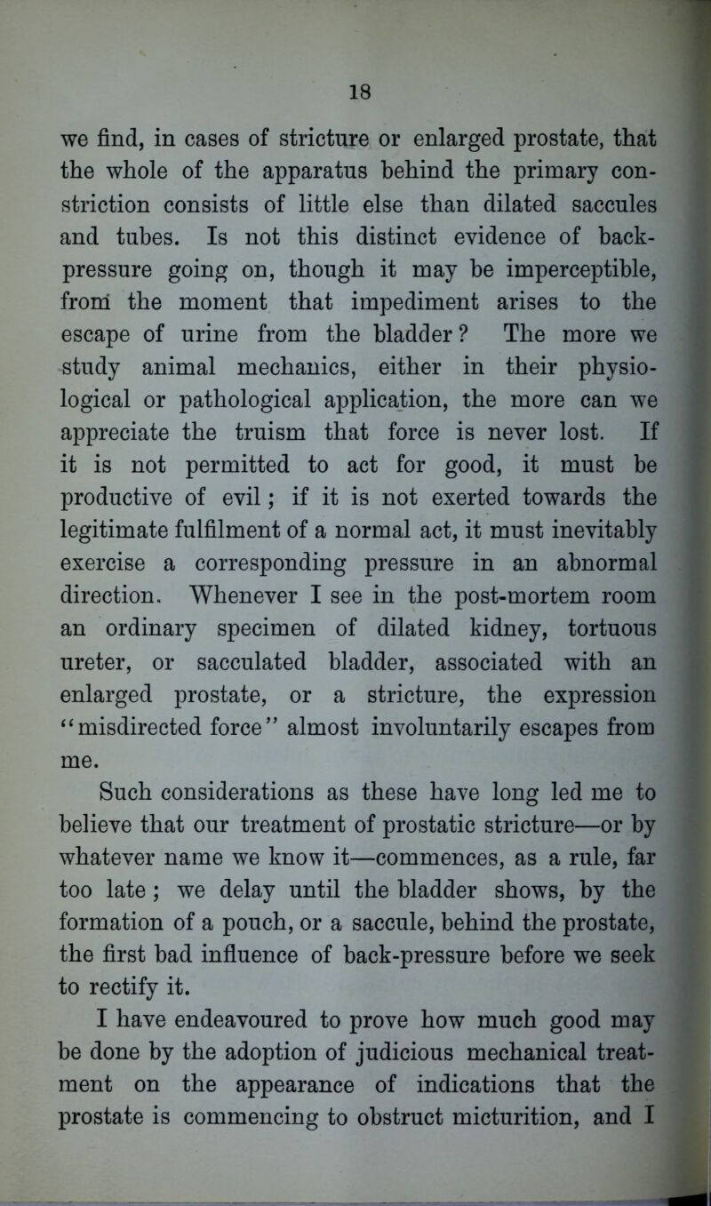 we find, in cases of stricture or enlarged prostate, that the whole of the apparatus behind the primary con- striction consists of little else than dilated saccules and tubes. Is not this distinct evidence of back- pressure going on, though it may be imperceptible, from the moment that impediment arises to the escape of urine from the bladder ? The more we study animal mechanics, either in their physio- logical or pathological application, the more can we appreciate the truism that force is never lost. If it is not permitted to act for good, it must be productive of evil; if it is not exerted towards the legitimate fulfilment of a normal act, it must inevitably exercise a corresponding pressure in an abnormal direction. Whenever I see in the post-mortem room an ordinary specimen of dilated kidney, tortuous ureter, or sacculated bladder, associated with an enlarged prostate, or a stricture, the expression “misdirected force” almost involuntarily escapes from me. Such considerations as these have long led me to believe that our treatment of prostatic stricture—or by whatever name we know it—commences, as a rule, far too late ; we delay until the bladder shows, by the formation of a pouch, or a saccule, behind the prostate, the first bad influence of back-pressure before we seek to rectify it. I have endeavoured to prove how much good may be done by the adoption of judicious mechanical treat- ment on the appearance of indications that the prostate is commencing to obstruct micturition, and I