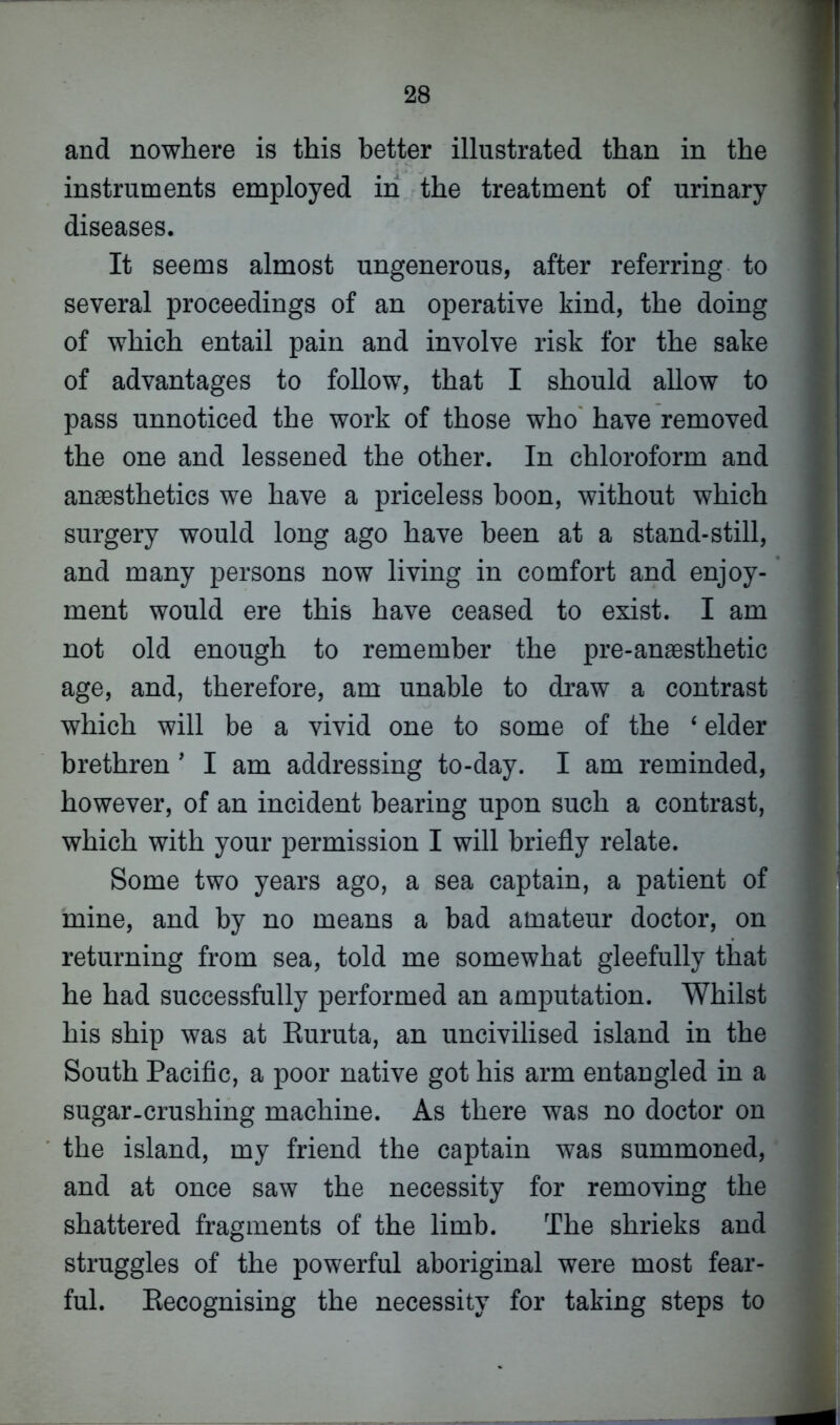 and nowhere is this better illustrated than in the instruments employed in the treatment of urinary diseases. It seems almost ungenerous, after referring to several proceedings of an operative kind, the doing of which entail pain and involve risk for the sake of advantages to follow, that I should allow to pass unnoticed the work of those who have removed the one and lessened the other. In chloroform and anaesthetics we have a priceless boon, without which surgery would long ago have been at a stand-still, and many persons now living in comfort and enjoy- ment would ere this have ceased to exist. I am not old enough to remember the pre-anaesthetic age, and, therefore, am unable to draw a contrast which will be a vivid one to some of the ‘ elder brethren ’ I am addressing to-day. I am reminded, however, of an incident bearing upon such a contrast, which with your permission I will briefly relate. Some two years ago, a sea captain, a patient of mine, and by no means a bad amateur doctor, on returning from sea, told me somewhat gleefully that he had successfully performed an amputation. Whilst his ship was at Euruta, an uncivilised island in the South Pacific, a poor native got his arm entangled in a sugar-crushing machine. As there was no doctor on the island, my friend the captain was summoned, and at once saw the necessity for removing the shattered fragments of the limb. The shrieks and struggles of the powerful aboriginal were most fear- ful. Recognising the necessity for taking steps to