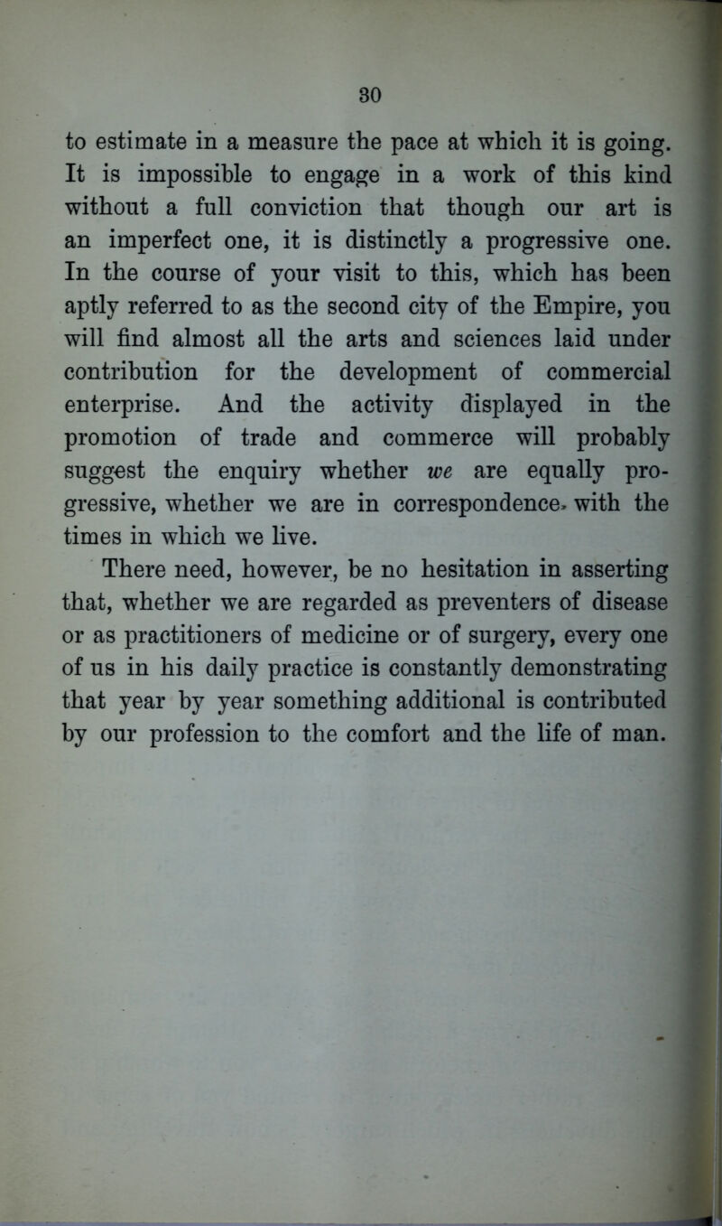 to estimate in a measure the pace at which it is going. It is impossible to engage in a work of this kind without a full conviction that though our art is an imperfect one, it is distinctly a progressive one. In the course of your visit to this, which has been aptly referred to as the second city of the Empire, you will find almost all the arts and sciences laid under contribution for the development of commercial enterprise. And the activity displayed in the promotion of trade and commerce will probably suggest the enquiry whether we are equally pro- gressive, whether we are in correspondence* with the times in which we live. There need, however, be no hesitation in asserting that, whether we are regarded as preventers of disease or as practitioners of medicine or of surgery, every one of us in his daily practice is constantly demonstrating that year by year something additional is contributed by our profession to the comfort and the life of man.