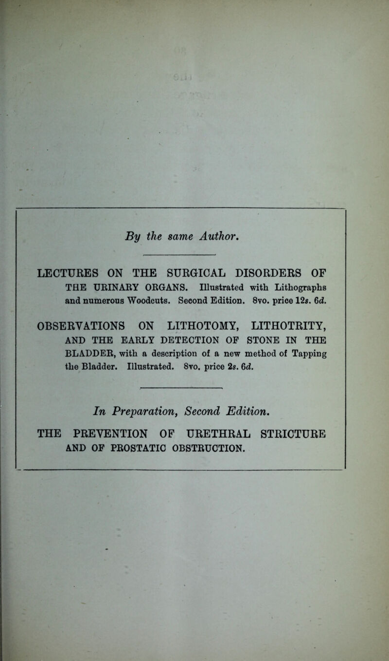 By the same Author. LECTURES ON THE SURGICAL DISORDERS OF THE URINARY ORGANS. Illustrated with Lithographs and numerous Woodcuts. Second Edition. 8vo. price 12s. 6d. OBSERVATIONS ON LITHOTOMY, LITHOTRITY, AND THE EARLY DETECTION OF STONE IN THE BLADDER, with a description of a new method of Tapping the Bladder. Illustrated. 8vo. price 2s. 6d. In Preparation, Second Edition. THE PREVENTION OF URETHRAL STRICTURE AND OF PROSTATIC OBSTRUCTION.