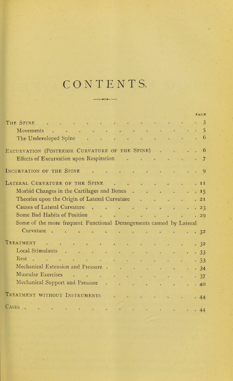 CONTENTS TAGB The Spine 3 Movements • 5 The Undeveloped Spine 6 Excurvation (Posterior Curvature of the Spine) , . . . 6 Effects of Excurvation upon Respiration ...... 7 Incurvation of the Spine 9 Lateral Curvature of the Spine ii Morbid Changes in the Cartilages and Bones . . . . . . 15 Theories upon the Origin of Lateral Curvature . . . . ,21 Causes of Lateral Curvature . . . . . . . . . 23 Some Bad Habits of Position ........ 29 Some of the more frequent Functional Derangements caused by Lateral Curvature ............ 32 Treatment 32 Local Stimulants ........... 33 I^est 33 Mechanical Extension and Pressure . . , . . , . . 34 Muscular Exercises .......... 37 Mechanical Support and Pressure . . . . , , . . 40 Treatment without Instruments ,44 C.-^ses .. 44