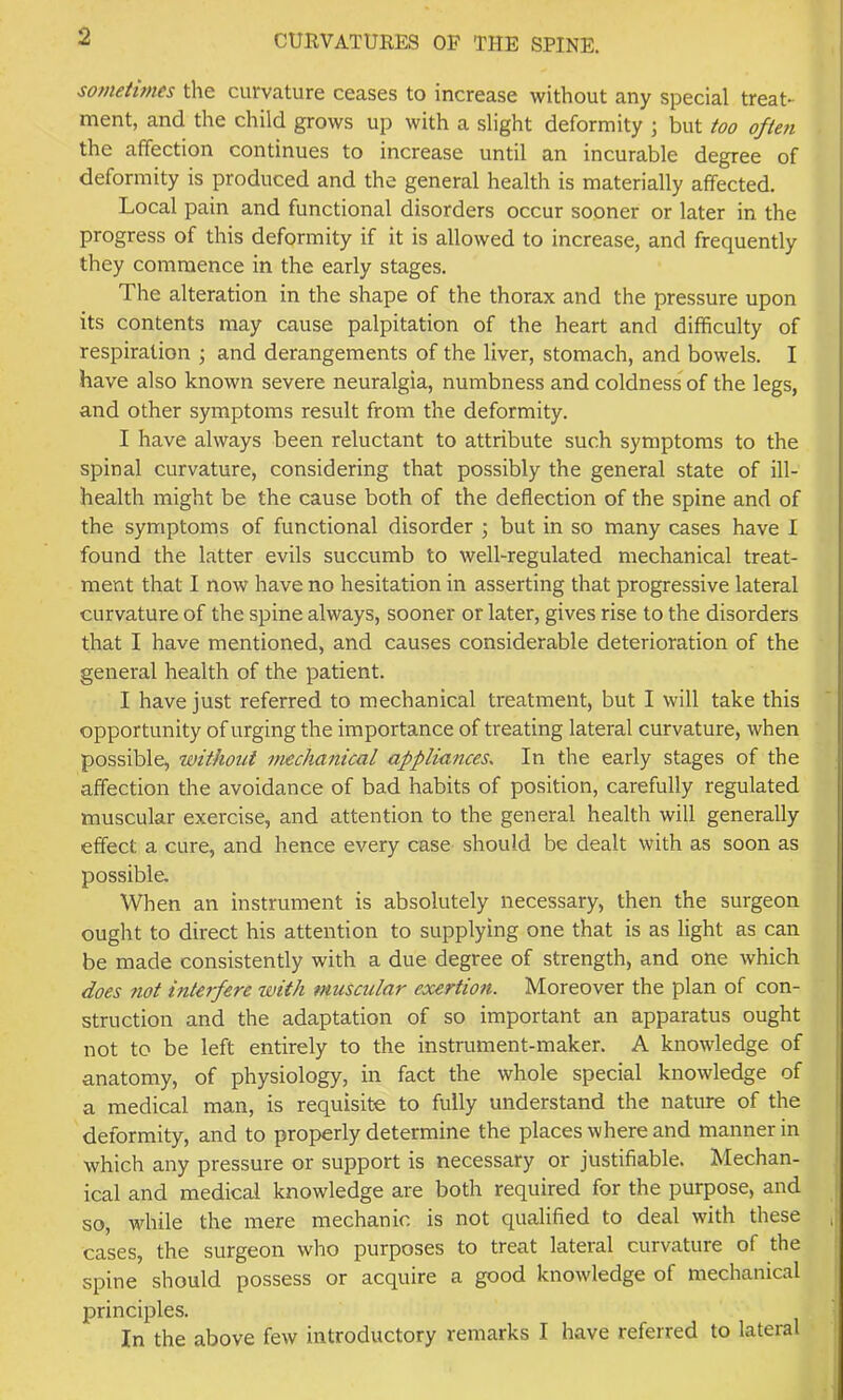 sofueiimes the curvature ceases to increase without any special treat- ment, and the child grows up with a slight deformity ; but too often the affection continues to increase until an incurable degree of deformity is produced and the general health is materially affected. Local pain and functional disorders occur sooner or later in the progress of this deformity if it is allowed to increase, and frequently they commence in the early stages. The alteration in the shape of the thorax and the pressure upon its contents may cause palpitation of the heart and difficulty of respiration j and derangements of the liver, stomach, and bowels. I have also known severe neuralgia, numbness and coldness of the legs, and other symptoms result from the deformity. I have always been reluctant to attribute such symptoms to the spinal curvature, considering that possibly the general state of ill- health might be the cause both of the deflection of the spine and of the symptoms of functional disorder j but in so many cases have I found the latter evils succumb to well-regulated mechanical treat- ment that I now have no hesitation in asserting that progressive lateral curvature of the spine always, sooner or later, gives rise to the disorders that I have mentioned, and causes considerable deterioration of the general health of the patient. I have just referred to mechanical treatment, but I will take this opportunity of urging the importance of treating lateral curvature, when possible, without imchanical appliunceSs In the early stages of the affection the avoidance of bad habits of position, carefully regulated muscular exercise, and attention to the general health will generally effect a cure, and hence every case should be dealt with as soon as possible. When an instrument is absolutely necessary, then the surgeon ought to direct his attention to supplying one that is as light as can be made consistently with a due degree of strength, and one which does 7iot interfere with muscular exertion. Moreover the plan of con- struction and the adaptation of so important an apparatus ought not to be left entirely to the instrument-maker. A knowledge of anatomy, of physiology, in fact the whole special knowledge of a medical man, is requisite to fully understand the nature of the deformity, and to properly determine the places where and manner in which any pressure or support is necessary or justifiable. Mechan- ical and medical knowledge are both required for the purpose, and so, while the mere mechanic is not qualified to deal with these cases, the surgeon who purposes to treat lateral curvature of the spine should possess or acquire a good knowledge of mechanical principles. In the above few introductory remarks I have referred to lateral
