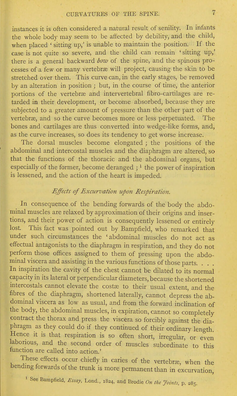 instances it is often considered a natural result of senility. In infants the whole body may seem to be affected by debility, and the child, when placed ‘ sitting up,' is unable to maintain the position. If the case is not quite so severe, and the child can remain ‘ sitting up,’ there is a general backward bow of the spine, and the spinous pro- cesses of a few or many vertebrae will project, causing the skin to be stretched over them. This curve can, in the early stages, be removed by an alteration in position ; but, in the course of time, the anterior portions of the vertebrae and intervertebral fibro-cartilages are re- tarded in their development, or become absorbed, because they are subjected to a greater amount of pressure than the other part of the vertebrae, and so the curve becomes more or less perpetuated. The bones and cartilages are thus converted into wedge-like forms, and, as the curve increases, so does its tendency to get worse increase. The dorsal muscles become elongated ; the positions of the abdominal and intercostal muscles and the diaphragm are altered, so that the functions of the thoracic and the abdominal organs, but especially of the former, become deranged ; ‘ the power of inspiration is lessened, and the action of the heart is impeded. Effects of Exaij-7)atton upon Respiration. In consequence of the bending fonvards of the body the abdo- minal muscles are relaxed by approximation of their origins and inser- tions, and their power of action is consequently lessened or entirely lost. This fact was pointed out by Bampfield, who remarked that under such circumstances the ‘abdominal muscles do not act as effectual antagonists to the diaphragm in respiration, and they do not perform those offices assigned to them of pressing upon the abdo- minal viscera and assisting in the various functions of those parts. In inspiration the cavity of the chest cannot be dilated to its normal capacity in its lateral or perpendicular diameters, because the shortened intercostals cannot elevate the costae to their usual extent, and the fibres of the diaphragm, shortened laterally, cannot depress the ab- dominal viscera as low as usual, and from the forward inclination of the body, the abdominal muscles, in expiration, cannot so completely contract the thorax and press the viscera so forcibly against the dia- phragm as they could do if they continued of their ordinary length. Hence it is that respiration is so often short, irregular, or even laborious, and the second order of muscles subordinate to this function are called into action.’ These effects occur chiefly in caries of the vertebrae, when the bending forwards of the trunk is more permanent than in excurvation, ’ See Bampfield, Essay, Lond., 1824, and Brodie On the Joints, p. 285.