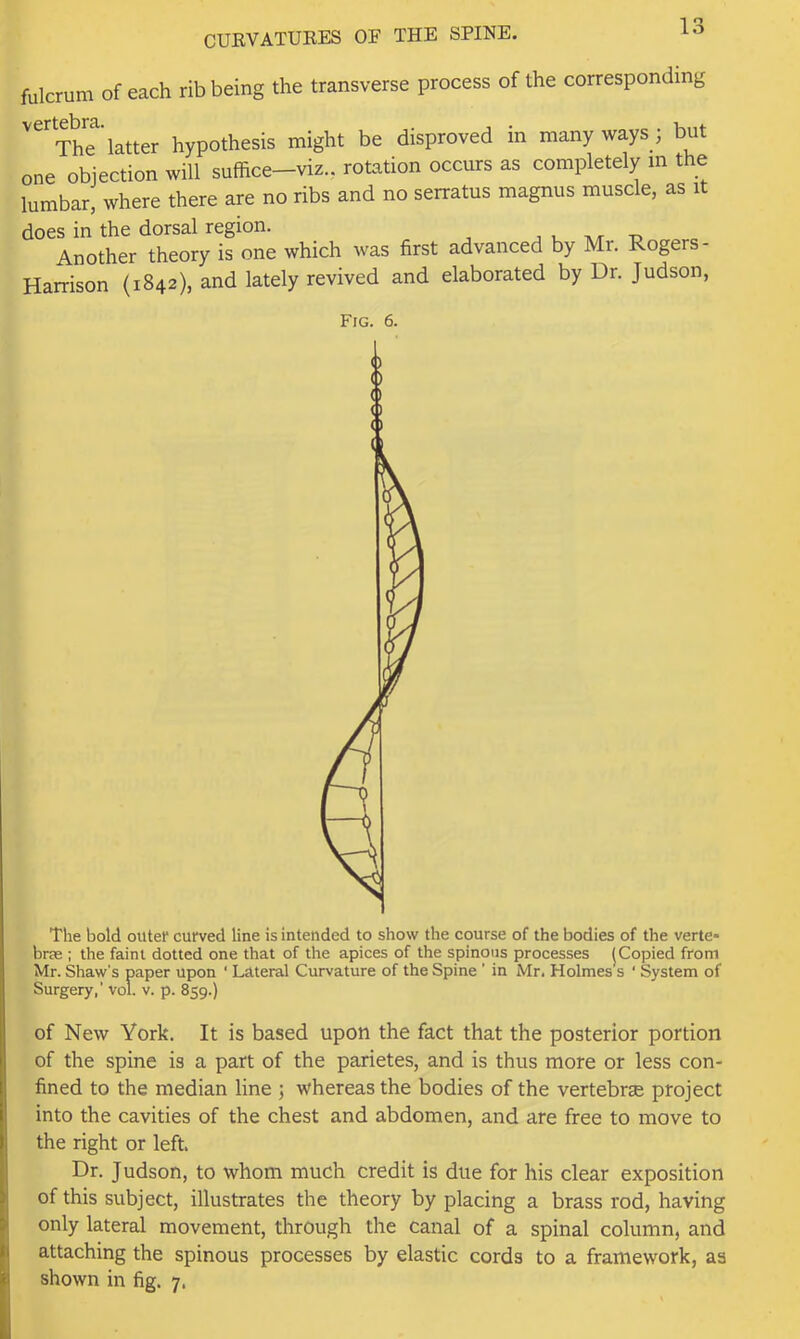 fulcrum of each rib being the transverse process of the corresponding The’latter hypothesis might be disproved in many ways ; but one objection will suffice-viz., rotation occurs as completely m the lumbar, where there are no ribs and no serratus magnus muscle, as it does in the dorsal region. , , at t. Another theory is one which was first advanced by Mr. Rogers- Harrison (1842), and lately revived and elaborated by Dr. Judson, Fig. 6. The bold outer curved line is intended to show the course of the bodies of the verte* brse : the faint dotted one that of the apices of the spinous processes j Copied from Mr. Shaw's paper upon ‘ Lateral Curvature of the Spine ’ in Mr. Holmes s ‘ System of Surgery,’ vol. v. p. 859.) of New York. It is based upon the fact that the posterior portion of the spine is a part of the parietes, and is thus more or less con- fined to the median line ; whereas the bodies of the vertebrse project into the cavities of the chest and abdomen, and are free to move to the right or left. Dr. Judson, to whom much credit is due for his clear exposition of this subject, illustrates the theory by placing a brass rod, having only lateral movement, through the canal of a spinal column, and attaching the spinous processes by elastic cords to a framework, as